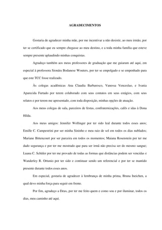 AGRADECIMENTOS
Gostaria de agradecer minha mãe, por me incentivar a não desistir, ao meu irmão, por
ter se certificado que eu sempre chegasse ao meu destino, e a toda minha família que esteve
sempre presente aplaudindo minhas conquistas.
Agradeço também aos meus professores de graduação que me guiaram até aqui, em
especial à professora Sionára Bodanese Wouters, por ter se empolgado e se empenhado para
que este TCC fosse realizado.
Às colegas acadêmicas Ana Claudia Barbaresco, Vanessa Venceslao, e Ivania
Aparecida Furtado por terem colaborado com seus contatos em seus estágios, com seus
relatos e por terem me apresentado, com toda disposição, minhas opções de atuação.
Aos meus colegas de sala, parceiros de festas, confraternizações, cafés e idas à Dona
Hilda.
Aos meus amigos: Jennifer Wollinger por ter sido leal durante todos esses anos;
Emille C. Campestrini por ser minha Sininho e meu raio de sol em todos os dias nublados;
Mariane Bittencourt por ser parceira em todos os momentos; Maiana Rosenstein por ter me
dado segurança e por ter me mostrado que para ser irmã não precisa ser do mesmo sangue;
Luana C. Schüler por ter me provado de todas as formas que distâncias podem ser vencidas e
Wanderley R. Ortunio por ter sido e continuar sendo um referencial e por ter se mantido
presente durante todos esses anos.
Em especial, gostaria de agradecer à lembrança de minha prima, Bruna Ineichen, a
qual devo minha força para seguir em frente.
Por fim, agradeço a Deus, por ter me feito quem e como sou e por iluminar, todos os
dias, meu caminho até aqui.
 