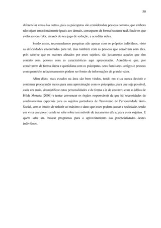 50
diferenciar umas das outras, pois os psicopatas são considerados pessoas comuns, que embora
não sejam emocionalmente iguais aos demais, conseguem de forma bastante real, iludir os que
estão ao seu redor, através do seu jogo de sedução, a acreditar neles.
Sendo assim, recomendamos pesquisas não apenas com os próprios indivíduos, visto
as dificuldades encontradas para tal, mas também com as pessoas que convivem com eles,
pois sabe-se que os maiores afetados por estes sujeitos, são justamente aqueles que têm
contato com pessoas com as características aqui apresentadas. Acredita-se que, por
conviverem de forma direta e quotidiana com os psicopatas, seus familiares, amigos e pessoas
com quem têm relacionamentos podem ser fontes de informações de grande valor.
Além disto, mais estudos na área são bem vindos, tendo em vista nunca desistir e
continuar procurando meios para uma aproximação com os psicopatas, para que seja possível,
cada vez mais, desmistificar estas personalidades e de forma a ir de encontro com as idéias de
Hilda Morana (2009) e tentar convencer os órgãos responsáveis de que há necessidades de
confinamentos especiais para os sujeitos portadores de Transtorno de Personalidade Anti-
Social, com o intuito de reduzir ao máximo o dano que estes podem causar a sociedade, tendo
em vista que pouco ainda se sabe sobre um método de tratamento eficaz para estes sujeitos. E
quem sabe até, buscar programas para o aproveitamento das potencialidades destes
indivíduos.
 