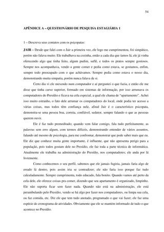 54
APÊNDICE A – QUESTIONÁRIO DE PESQUISA ESTAGIÁRIA 1
1 – Descreva seus contatos com os psicopatas:
JAIR – Desde que falei com o Jair a primeira vez, ele logo me cumprimentou, foi simpático,
porém não falava muito. Ele trabalhava na cozinha, então a cada dia que íamos lá, ele já vinha
oferecendo algo que tinha feito, algum pudim, suflê, e todos os pratos sempre gostosos.
Sempre nos acompanhava, vendo a gente comer e pedia como estava, se gostamos, enfim,
sempre todo preocupado com o que achávamos. Sempre pedia como estava o nosso dia,
demonstrando muita simpatia, porém nunca falava de si.
Certo dia vi ele mexendo num computador e aí perguntei o que fazia, e então ele me
disse que tinha curso superior, formado em sistemas de informação, por isso arrumava os
computadores do Presídio e ficava na cela especial, a qual ele chama de “apartamento”. Achei
isso muito estranho, o fato dele arrumar os computadores do local, onde podia ter acesso a
várias coisas, mas todos têm confiança nele, afinal Jair é o característico psicopata,
demonstra-se uma pessoa boa, correta, confiável, sedutor, sempre falando o que as pessoas
querem ouvir.
Ele é faz tudo premeditado; quando vem falar comigo, fala tudo perfeitamente, as
palavras sem erro algum, com termos difíceis, demonstrando entender de vários assuntos,
falando até mesmo de psicologia, para me confrontar, demonstrar que pode saber mais que eu.
Ele diz que conhece muita gente importante, é influente, que não apresenta perigo para a
população, pois todos gostam dele no Presídio, ele faz toda a parte técnica de informática.
Atualmente ele trabalha na administração do Presídio, nos computadores; ele anda por lá
livremente.
Como conhecemos o seu perfil, sabemos que ele jamais fugiria, jamais faria algo de
errado lá dentro, pois assim iria se contradizer; ele não faria isso porque faz tudo
calculadamente. Sempre cumprimenta, todo educado, fala bonito. Quando vamos até perto da
cela dele, ele oferece coisas pra comer, dizendo que seu apartamento é organizado, limpinho.
Ele não suporta ficar sem fazer nada. Quando não está na administração, ele está
perambulando pelo Presídio, vendo se há algo por fazer nos computadores, ou limpa sua cela,
ou faz comida, etc. Diz ele que tem tudo anotado, programado o que vai fazer; ele faz uma
espécie de cronograma de atividades. Obviamente que ele se mantém informado de tudo o que
acontece no Presídio.
 