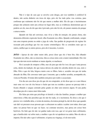 55
Não é o tipo de cara que se envolve com drogas, por isso também é confiável lá
dentro, não aceita dinheiro em troca de algo, pois ele faz tudo pelas vias corretas, para
confirmar que realmente não foi ele que matou a mulher dele. Ele diz que o incriminaram
porque não acharam outro pra colocar no lugar dele, mas as evidências demonstram que só
poderia ser ele, mas ele diz que não é provado, pois não foi ele, ele jamais mataria ela porque
a amava muito.
Quando ele fala até convence, mas vê-se a falta de emoção; ele jamais chora, não
demonstra diferente expressão facial; olha fixamente nos olhos. Quando confrontado, sempre
tem uma resposta pronta ou então a joga de volta. Seu pedido de progressão de regime foi
recusado pela psicóloga que fez seu exame criminológico. Ele se considera mais que os
outros, melhor que os outros presos, pois ele é inocente, é correto.
JOÃO - Apesar de não saber muito dele, posso dizer que ele é bem frio, fala olhando
fixamente nos olhos, não se emociona, fala as coisas ruins com a maior naturalidade. Ele é do
tipo que não tem receio nenhum se matar alguém, se machucar.
Ele é acusado de estuprar a filha, mas ele jura que não fez isso; diz que é uma pessoa
certa, dentro da tradição; diz que nunca deixou ela andar de calcinha dentro de casa, nem o
filho. Pelo o que ele fala, brigava muito com os filhos, batia e, acredito sim que ele tenha
abusado da filha. Ele convence tanto que é inocente, que a mulher acredita, acompanha ele,
visita no Presídio. O irmão dele também está preso por roubo e assassinato.
Um dia um cara disse pra ele que ele era estuprador, aí ele disse que se o cara falasse
mais uma vez isso ele iria buscar o facão que tem na cozinha e passar no pescoço dele e
ficaria olhando o sangue correndo pelas grades no chão sem remorso algum. O cara pediu
desculpas pra ele e nunca mais falou nada.
Ele falou pra mim que psicólogo só destrói a vida das famílias, porque a mulher que
entrevistou a filha não percebeu que ele não fez nada, só o incriminou. Eu disse a ele que é
preciso ver o trabalho dela, a versão da menina, ela tentou protegê-la, daí ele disse que quando
sair dali vai procurar essas pessoas que o colocaram na cadeia e acabar com todas; disse que
antes vai pensar bem no que vai fazer, vai contratar terceiros, mas pensa em coisas bem
horríveis. Eu falei que ele não vai ganhar nada com isso, que só vai gerar mais sofrimento,
que a família dele vai sofrer mais, a mulher e que ele vai apodrecer na cadeia. Mas ele não se
importa. Ele não sabe o que é sofrimento, só pensa na vingança, só ele tem razão.
 