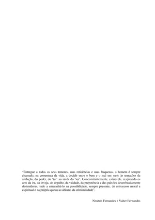 “Entregue a todos os seus temores, suas reticências e suas fraquezas, o homem é sempre
chamado, na correnteza da vida, a decidir entre o bem e o mal em meio às tentações da
ambição, do poder, do ‘ter’ ao invés do ‘ser’. Concomitantemente, estará ele, respirando os
ares da ira, da inveja, do orgulho, da vaidade, da prepotência e das paixões desenfreadamente
destruidoras, tudo a emaranhá-lo na possibilidade, sempre presente, do retrocesso moral e
espiritual e na própria queda ao abismo da criminalidade”.
Newton Fernandes e Valter Fernandes
 