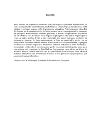 RESUMO
Nesse trabalho nos propomos a encontrar o perfil psicológico do psicopata. Reproduzimos, de
forma a complementar e contextualizar, um histórico da Criminologia, a importância do perfil
criminal e, em linhas gerais, o perfil do criminoso e a relação da Psicologia com o crime. Por
fim fizemos um levantamento sobre definição, características, causas possíveis e tratamento
dos psicopatas. Esse trabalho é de cunho qualitativo, a pesquisa é exploratória e se constitui
em um estudo de caso. No início, foi-se proposto a aplicação de uma técnica projetiva para a
coleta de dados, porém, devido a não colaboração dos quatro indivíduos escolhidos na
amostragem, optou-se, de forma complementar, a fazer um questionário aberto com as
estagiárias de Psicologia sobre os contatos delas com os indivíduos selecionados. A pesquisa
foi efetuada no Presídio Regional de Blumenau e no Fórum na Central de Penas Alternativas.
Os resultados obtidos vão de encontro com o que foi encontrado na bibliografia, sendo que a
característica mais chamativa é a dificuldade de fazer com que estes sujeitos participem de
pesquisas. Pôde-se também contribuir com os conhecimentos já existentes ao tornar a Central
de Penas Alternativas uma possibilidade de acesso a essas personalidades psicopáticas, que
antes se restringia aos Presídios.
Palavras-chave: Criminologia. Transtorno de Personalidade. Psicopatia.
 