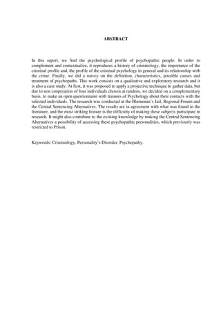 ABSTRACT
In this report, we find the psychological profile of psychopathic people. In order to
complement and contextualize, it reproduces a history of criminology, the importance of the
criminal profile and, the profile of the criminal psychology in general and its relationship with
the crime. Finally, we did a survey on the definition, characteristics, possible causes and
treatment of psychopaths. This work consists on a qualitative and exploratory research and it
is also a case study. At first, it was proposed to apply a projective technique to gather data, but
due to non cooperation of four individuals chosen at random, we decided on a complementary
basis, to make an open questionnaire with trainees of Psychology about their contacts with the
selected individuals. The research was conducted at the Blumenau’s Jail, Regional Forum and
the Central Sentencing Alternatives. The results are in agreement with what was found in the
literature, and the most striking feature is the difficulty of making these subjects participate in
research. It might also contribute to the existing knowledge by making the Central Sentencing
Alternatives a possibility of accessing these psychopathic personalities, which previously was
restricted to Prison.
Keywords: Criminology. Personality’s Disorder. Psychopathy.
 