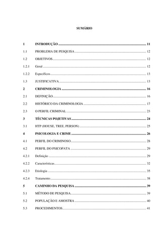 SUMÁRIO
1 INTRODUÇÃO ............................................................................................................ 11
1.1 PROBLEMA DE PESQUISA........................................................................................ 12
1.2 OBJETIVOS................................................................................................................... 12
1.2.1 Geral ............................................................................................................................... 12
1.2.2 Específicos...................................................................................................................... 13
1.3 JUSTIFICATIVA........................................................................................................... 13
2 CRIMINOLOGIA ........................................................................................................ 16
2.1 DEFINIÇÃO................................................................................................................... 16
2.2 HISTÓRICO DA CRIMINOLOGIA ............................................................................. 17
2.3 O PERFIL CRIMINAL .................................................................................................. 23
3 TÉCNICAS POJETIVAS............................................................................................ 24
3.1 HTP (HOUSE, TREE, PERSON) .................................................................................. 25
4 PSICOLOGIA E CRIME ............................................................................................ 26
4.1 PERFIL DO CRIMINOSO............................................................................................. 28
4.2 PERFIL DO PSICOPATA ............................................................................................. 29
4.2.1 Definição ........................................................................................................................ 29
4.2.2 Características................................................................................................................. 32
4.2.3 Etiologia ......................................................................................................................... 35
4.2.4 Tratamento...................................................................................................................... 38
5 CAMINHO DA PESQUISA ........................................................................................ 39
5.1 MÉTODO DE PESQUISA............................................................................................. 39
5.2 POPULAÇÃO E AMOSTRA ........................................................................................ 40
5.3 PROCEDIMENTOS....................................................................................................... 41
 