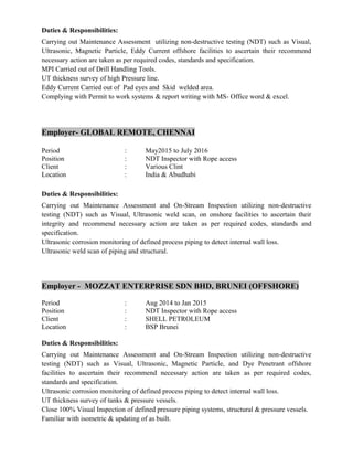 Duties & Responsibilities:
Carrying out Maintenance Assessment utilizing non-destructive testing (NDT) such as Visual,
Ultrasonic, Magnetic Particle, Eddy Current offshore facilities to ascertain their recommend
necessary action are taken as per required codes, standards and specification.
MPI Carried out of Drill Handling Tools.
UT thickness survey of high Pressure line.
Eddy Current Carried out of Pad eyes and Skid welded area.
Complying with Permit to work systems & report writing with MS- Office word & excel.
Employer- GLOBAL REMOTE, CHENNAI
Period : May2015 to July 2016
Position : NDT Inspector with Rope access
Client : Various Clint
Location : India & Abudhabi
Duties & Responsibilities:
Carrying out Maintenance Assessment and On-Stream Inspection utilizing non-destructive
testing (NDT) such as Visual, Ultrasonic weld scan, on onshore facilities to ascertain their
integrity and recommend necessary action are taken as per required codes, standards and
specification.
Ultrasonic corrosion monitoring of defined process piping to detect internal wall loss.
Ultrasonic weld scan of piping and structural.
Employer - MOZZAT ENTERPRISE SDN BHD, BRUNEI (OFFSHORE)
Period : Aug 2014 to Jan 2015
Position : NDT Inspector with Rope access
Client : SHELL PETROLEUM
Location : BSP Brunei
Duties & Responsibilities:
Carrying out Maintenance Assessment and On-Stream Inspection utilizing non-destructive
testing (NDT) such as Visual, Ultrasonic, Magnetic Particle, and Dye Penetrant offshore
facilities to ascertain their recommend necessary action are taken as per required codes,
standards and specification.
Ultrasonic corrosion monitoring of defined process piping to detect internal wall loss.
UT thickness survey of tanks & pressure vessels.
Close 100% Visual Inspection of defined pressure piping systems, structural & pressure vessels.
Familiar with isometric & updating of as built.
 