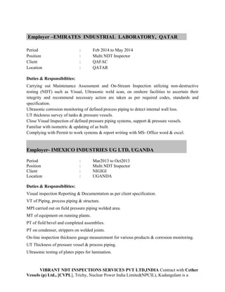 Employer –EMIRATES INDUSTRIAL LABORATORY, QATAR
Period : Feb 2014 to May 2014
Position : Multi NDT Inspector
Client : QAFAC
Location : QATAR
Duties & Responsibilities:
Carrying out Maintenance Assessment and On-Stream Inspection utilizing non-destructive
testing (NDT) such as Visual, Ultrasonic weld scan, on onshore facilities to ascertain their
integrity and recommend necessary action are taken as per required codes, standards and
specification.
Ultrasonic corrosion monitoring of defined process piping to detect internal wall loss.
UT thickness survey of tanks & pressure vessels.
Close Visual Inspection of defined pressure piping systems, support & pressure vessels.
Familiar with isometric & updating of as built.
Complying with Permit to work systems & report writing with MS- Office word & excel.
Employer- IMEXICO INDUSTRIES UG LTD, UGANDA
Period : Mar2013 to Oct2013
Position : Multi NDT Inspector
Client : NIGIGI
Location : UGANDA
Duties & Responsibilities:
Visual inspection Reporting & Documentation as per client specification.
VT of Piping, process piping & structure.
MPI carried out on field pressure piping welded area.
MT of equipment on running plants.
PT of field bevel and completed assemblies.
PT on condenser, strippers on welded joints.
On-line inspection thickness gauge measurement for various products & corrosion monitoring.
UT Thickness of pressure vessel & process piping.
Ultrasonic testing of plates pipes for lamination.
VIBRANT NDT INSPECTIONS SERVICES PVT LTD,INDIA Contract with Cether
Vessels (p) Ltd., [CVPL], Trichy, Nuclear Power India Limited(NPCIL), Kudangulam is a
 