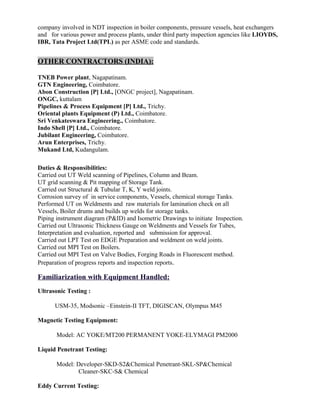 company involved in NDT inspection in boiler components, pressure vessels, heat exchangers
and for various power and process plants, under third party inspection agencies like LIOYDS,
IBR, Tata Project Ltd(TPL) as per ASME code and standards.
OTHER CONTRACTORS (INDIA):
TNEB Power plant, Nagapatinam.
GTN Engineering, Coimbatore.
Abon Construction [P] Ltd., [ONGC project], Nagapatinam.
ONGC, kuttalam
Pipelines & Process Equipment [P] Ltd., Trichy.
Oriental plants Equipment (P) Ltd., Coimbatore.
Sri Venkateswara Engineering., Coimbatore.
Indo Shell [P] Ltd., Coimbatore.
Jubilant Engineering, Coimbatore.
Arun Enterprises, Trichy.
Mukand Ltd, Kudangulam.
Duties & Responsibilities:
Carried out UT Weld scanning of Pipelines, Column and Beam.
UT grid scanning & Pit mapping of Storage Tank.
Carried out Structural & Tubular T, K, Y weld joints.
Corrosion survey of in service components, Vessels, chemical storage Tanks.
Performed UT on Weldments and raw materials for lamination check on all
Vessels, Boiler drums and builds up welds for storage tanks.
Piping instrument diagram (P&ID) and Isometric Drawings to initiate Inspection.
Carried out Ultrasonic Thickness Gauge on Weldments and Vessels for Tubes,
Interpretation and evaluation, reported and submission for approval.
Carried out LPT Test on EDGE Preparation and weldment on weld joints.
Carried out MPI Test on Boilers.
Carried out MPI Test on Valve Bodies, Forging Roads in Fluorescent method.
Preparation of progress reports and inspection reports.
Familiarization with Equipment Handled:
Ultrasonic Testing :
USM-35, Modsonic –Einstein-II TFT, DIGISCAN, Olympus M45
Magnetic Testing Equipment:
Model: AC YOKE/MT200 PERMANENT YOKE-ELYMAGI PM2000
Liquid Penetrant Testing:
Model: Developer-SKD-S2&Chemical Penetrant-SKL-SP&Chemical
Cleaner-SKC-S& Chemical
Eddy Current Testing:
 
