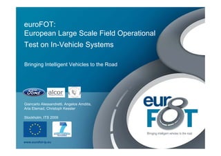 euroFOT:
European Large Scale Field Operational
Test on In-Vehicle Systems

Bringing Intelligent Vehicles to the Road




Giancarlo Alessandretti, Angelos Amditis,
Aria Etemad, Christoph Kessler

Stockholm, ITS 2009




www.eurofot-ip.eu
 