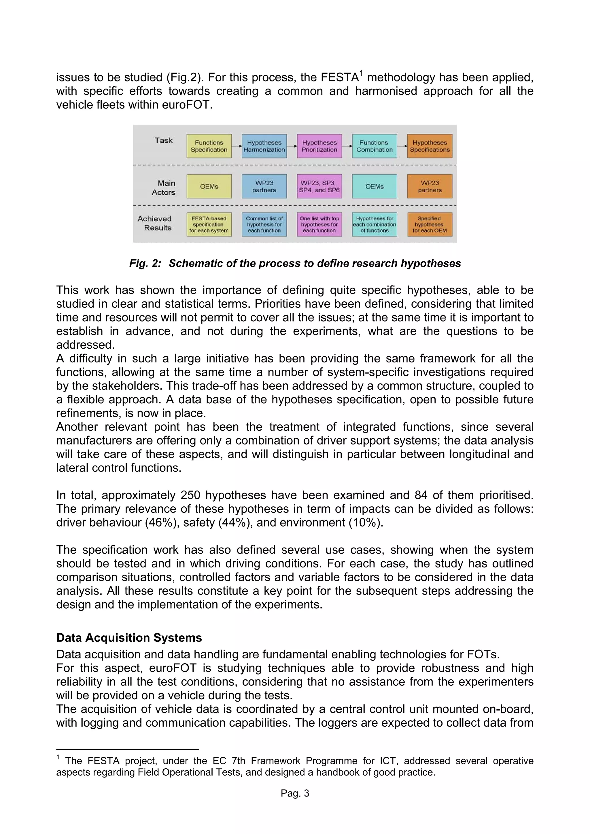 issues to be studied (Fig.2). For this process, the FESTA1 methodology has been applied,
with specific efforts towards creating a common and harmonised approach for all the
vehicle fleets within euroFOT.




              Fig. 2: Schematic of the process to define research hypotheses

This work has shown the importance of defining quite specific hypotheses, able to be
studied in clear and statistical terms. Priorities have been defined, considering that limited
time and resources will not permit to cover all the issues; at the same time it is important to
establish in advance, and not during the experiments, what are the questions to be
addressed.
A difficulty in such a large initiative has been providing the same framework for all the
functions, allowing at the same time a number of system-specific investigations required
by the stakeholders. This trade-off has been addressed by a common structure, coupled to
a flexible approach. A data base of the hypotheses specification, open to possible future
refinements, is now in place.
Another relevant point has been the treatment of integrated functions, since several
manufacturers are offering only a combination of driver support systems; the data analysis
will take care of these aspects, and will distinguish in particular between longitudinal and
lateral control functions.

In total, approximately 250 hypotheses have been examined and 84 of them prioritised.
The primary relevance of these hypotheses in term of impacts can be divided as follows:
driver behaviour (46%), safety (44%), and environment (10%).

The specification work has also defined several use cases, showing when the system
should be tested and in which driving conditions. For each case, the study has outlined
comparison situations, controlled factors and variable factors to be considered in the data
analysis. All these results constitute a key point for the subsequent steps addressing the
design and the implementation of the experiments.

Data Acquisition Systems
Data acquisition and data handling are fundamental enabling technologies for FOTs.
For this aspect, euroFOT is studying techniques able to provide robustness and high
reliability in all the test conditions, considering that no assistance from the experimenters
will be provided on a vehicle during the tests.
The acquisition of vehicle data is coordinated by a central control unit mounted on-board,
with logging and communication capabilities. The loggers are expected to collect data from

1
  The FESTA project, under the EC 7th Framework Programme for ICT, addressed several operative
aspects regarding Field Operational Tests, and designed a handbook of good practice.

                                            Pag. 3
 