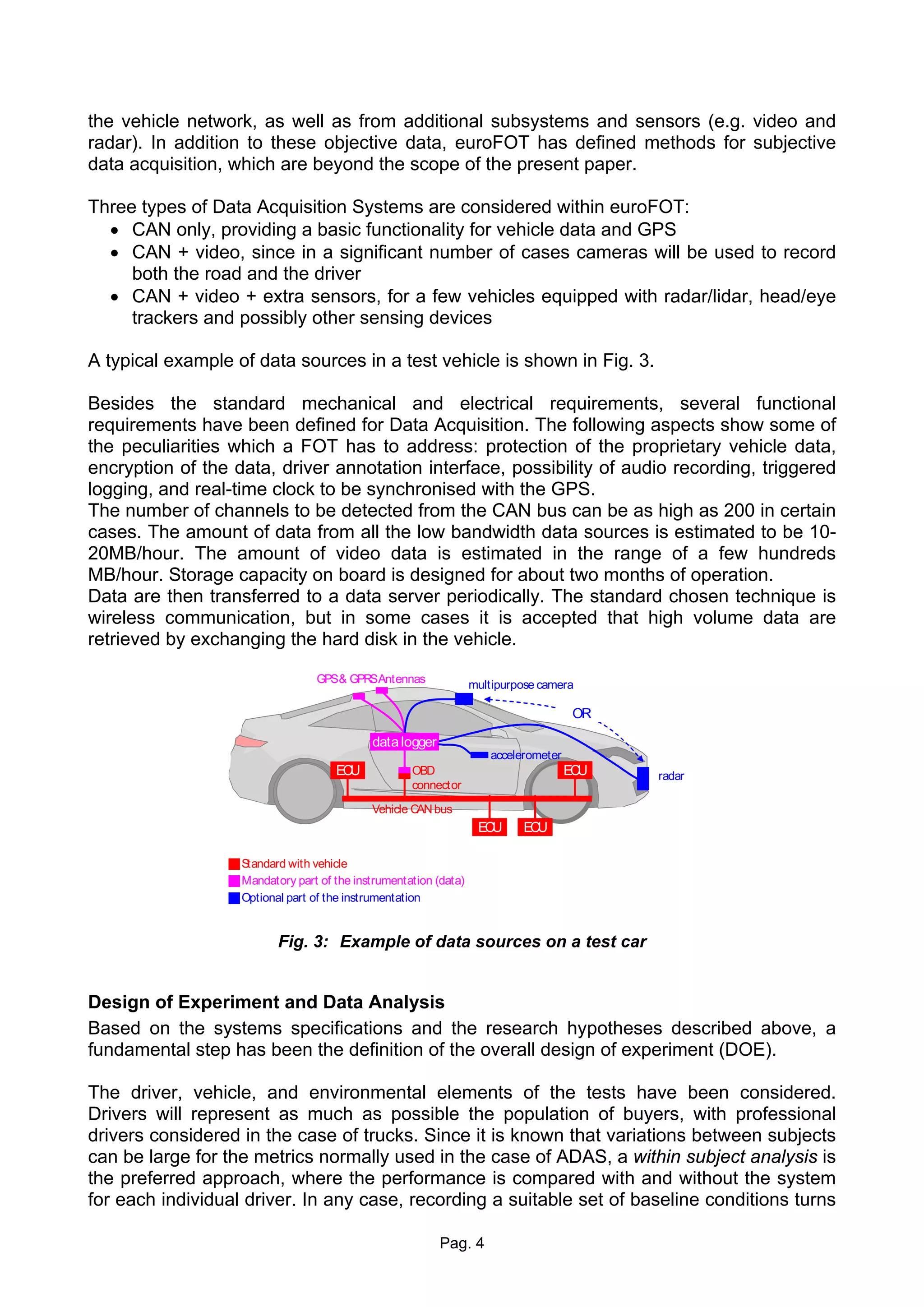 the vehicle network, as well as from additional subsystems and sensors (e.g. video and
radar). In addition to these objective data, euroFOT has defined methods for subjective
data acquisition, which are beyond the scope of the present paper.

Three types of Data Acquisition Systems are considered within euroFOT:
  • CAN only, providing a basic functionality for vehicle data and GPS
  • CAN + video, since in a significant number of cases cameras will be used to record
     both the road and the driver
  • CAN + video + extra sensors, for a few vehicles equipped with radar/lidar, head/eye
     trackers and possibly other sensing devices

A typical example of data sources in a test vehicle is shown in Fig. 3.

Besides the standard mechanical and electrical requirements, several functional
requirements have been defined for Data Acquisition. The following aspects show some of
the peculiarities which a FOT has to address: protection of the proprietary vehicle data,
encryption of the data, driver annotation interface, possibility of audio recording, triggered
logging, and real-time clock to be synchronised with the GPS.
The number of channels to be detected from the CAN bus can be as high as 200 in certain
cases. The amount of data from all the low bandwidth data sources is estimated to be 10-
20MB/hour. The amount of video data is estimated in the range of a few hundreds
MB/hour. Storage capacity on board is designed for about two months of operation.
Data are then transferred to a data server periodically. The standard chosen technique is
wireless communication, but in some cases it is accepted that high volume data are
retrieved by exchanging the hard disk in the vehicle.

                                 GPS& GPRSAntennas                multipurpose camera

                                                                                       OR

                                            data logger
                                                                      accelerometer
                                     ECU            OBD                               ECU   radar
                                                    connector

                                            Vehicle CAN bus
                                                                   ECU      ECU

                   Standard with vehicle
                   Mandatory part of the instrumentation (data)
                   Optional part of the instrumentation


                          Fig. 3: Example of data sources on a test car


Design of Experiment and Data Analysis
Based on the systems specifications and the research hypotheses described above, a
fundamental step has been the definition of the overall design of experiment (DOE).

The driver, vehicle, and environmental elements of the tests have been considered.
Drivers will represent as much as possible the population of buyers, with professional
drivers considered in the case of trucks. Since it is known that variations between subjects
can be large for the metrics normally used in the case of ADAS, a within subject analysis is
the preferred approach, where the performance is compared with and without the system
for each individual driver. In any case, recording a suitable set of baseline conditions turns

                                                          Pag. 4
 