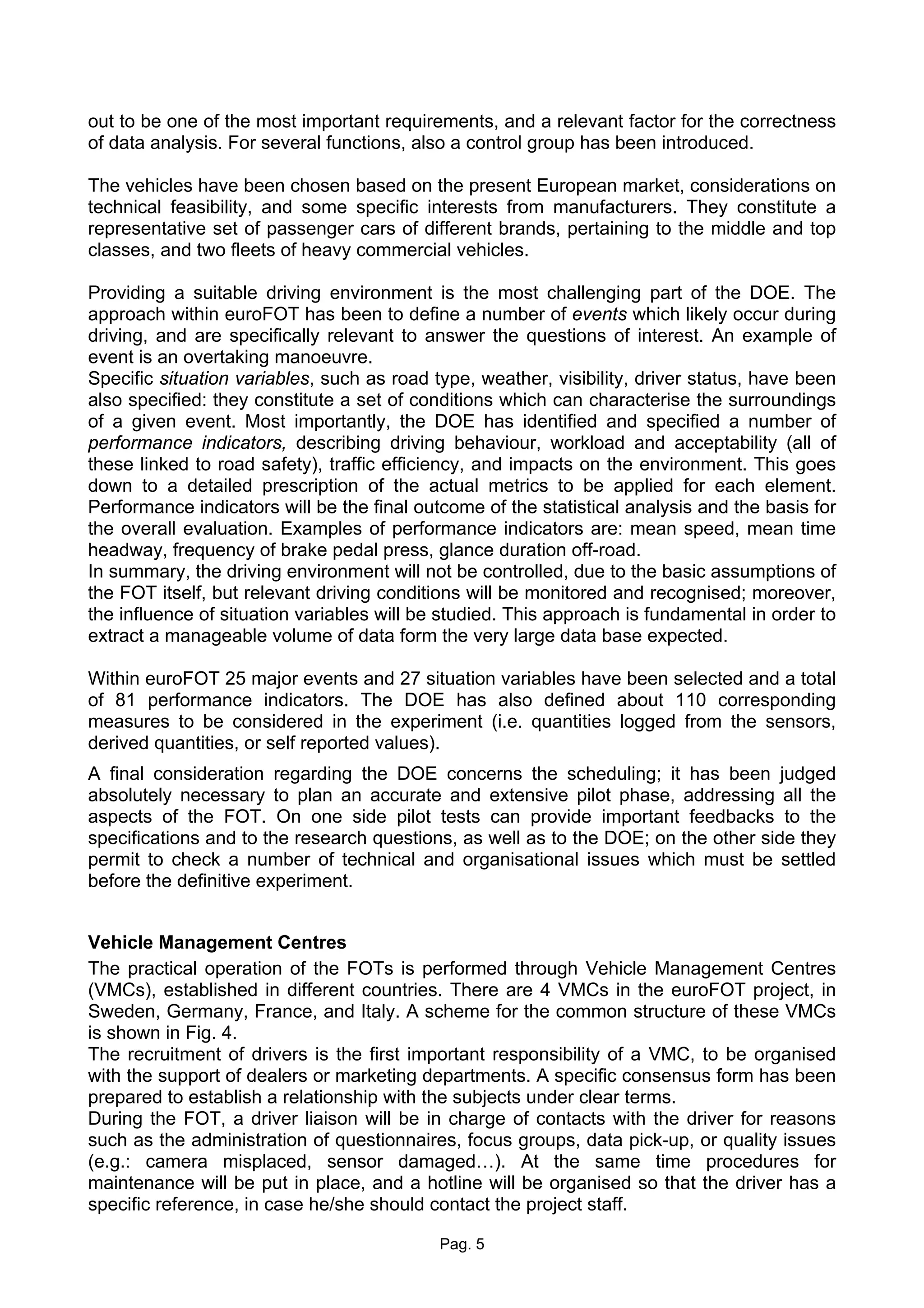 out to be one of the most important requirements, and a relevant factor for the correctness
of data analysis. For several functions, also a control group has been introduced.

The vehicles have been chosen based on the present European market, considerations on
technical feasibility, and some specific interests from manufacturers. They constitute a
representative set of passenger cars of different brands, pertaining to the middle and top
classes, and two fleets of heavy commercial vehicles.

Providing a suitable driving environment is the most challenging part of the DOE. The
approach within euroFOT has been to define a number of events which likely occur during
driving, and are specifically relevant to answer the questions of interest. An example of
event is an overtaking manoeuvre.
Specific situation variables, such as road type, weather, visibility, driver status, have been
also specified: they constitute a set of conditions which can characterise the surroundings
of a given event. Most importantly, the DOE has identified and specified a number of
performance indicators, describing driving behaviour, workload and acceptability (all of
these linked to road safety), traffic efficiency, and impacts on the environment. This goes
down to a detailed prescription of the actual metrics to be applied for each element.
Performance indicators will be the final outcome of the statistical analysis and the basis for
the overall evaluation. Examples of performance indicators are: mean speed, mean time
headway, frequency of brake pedal press, glance duration off-road.
In summary, the driving environment will not be controlled, due to the basic assumptions of
the FOT itself, but relevant driving conditions will be monitored and recognised; moreover,
the influence of situation variables will be studied. This approach is fundamental in order to
extract a manageable volume of data form the very large data base expected.

Within euroFOT 25 major events and 27 situation variables have been selected and a total
of 81 performance indicators. The DOE has also defined about 110 corresponding
measures to be considered in the experiment (i.e. quantities logged from the sensors,
derived quantities, or self reported values).
A final consideration regarding the DOE concerns the scheduling; it has been judged
absolutely necessary to plan an accurate and extensive pilot phase, addressing all the
aspects of the FOT. On one side pilot tests can provide important feedbacks to the
specifications and to the research questions, as well as to the DOE; on the other side they
permit to check a number of technical and organisational issues which must be settled
before the definitive experiment.


Vehicle Management Centres
The practical operation of the FOTs is performed through Vehicle Management Centres
(VMCs), established in different countries. There are 4 VMCs in the euroFOT project, in
Sweden, Germany, France, and Italy. A scheme for the common structure of these VMCs
is shown in Fig. 4.
The recruitment of drivers is the first important responsibility of a VMC, to be organised
with the support of dealers or marketing departments. A specific consensus form has been
prepared to establish a relationship with the subjects under clear terms.
During the FOT, a driver liaison will be in charge of contacts with the driver for reasons
such as the administration of questionnaires, focus groups, data pick-up, or quality issues
(e.g.: camera misplaced, sensor damaged…). At the same time procedures for
maintenance will be put in place, and a hotline will be organised so that the driver has a
specific reference, in case he/she should contact the project staff.

                                            Pag. 5
 