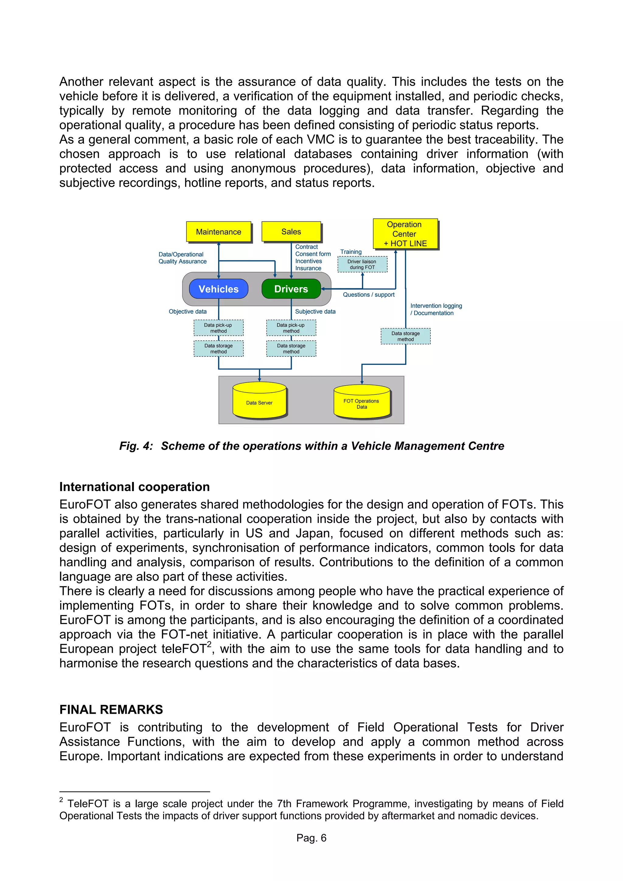 Another relevant aspect is the assurance of data quality. This includes the tests on the
vehicle before it is delivered, a verification of the equipment installed, and periodic checks,
typically by remote monitoring of the data logging and data transfer. Regarding the
operational quality, a procedure has been defined consisting of periodic status reports.
As a general comment, a basic role of each VMC is to guarantee the best traceability. The
chosen approach is to use relational databases containing driver information (with
protected access and using anonymous procedures), data information, objective and
subjective recordings, hotline reports, and status reports.


                                                                                                               Operation
                                                                                                               Operation
                                 Maintenance
                                 Maintenance                       Sales
                                                                   Sales                                        Center
                                                                                                                 Center
                                                                          Contract                            + HOT LINE
                                                                                                              + HOT LINE
                    Data/Operational                                      Consent form     Training
                    Quality Assurance                                     Incentives         Driver liaison
                                                                          Insurance           during FOT



                                  Vehicles                    Drivers                       Questions / support
                                                                                                                       Intervention logging
                       Objective data                                    Subjective data                               / Documentation
                                    Data pick-up                  Data pick-up
                                      method                        method                                     Data storage
                                                                                                                 method
                                    Data storage                  Data storage
                                      method                        method




                                                   Data Server                              FOT Operations
                                                                                             FOT Operations
                                                    Data Server                                  Data
                                                                                                  Data




            Fig. 4: Scheme of the operations within a Vehicle Management Centre


International cooperation
EuroFOT also generates shared methodologies for the design and operation of FOTs. This
is obtained by the trans-national cooperation inside the project, but also by contacts with
parallel activities, particularly in US and Japan, focused on different methods such as:
design of experiments, synchronisation of performance indicators, common tools for data
handling and analysis, comparison of results. Contributions to the definition of a common
language are also part of these activities.
There is clearly a need for discussions among people who have the practical experience of
implementing FOTs, in order to share their knowledge and to solve common problems.
EuroFOT is among the participants, and is also encouraging the definition of a coordinated
approach via the FOT-net initiative. A particular cooperation is in place with the parallel
European project teleFOT2, with the aim to use the same tools for data handling and to
harmonise the research questions and the characteristics of data bases.


FINAL REMARKS
EuroFOT is contributing to the development of Field Operational Tests for Driver
Assistance Functions, with the aim to develop and apply a common method across
Europe. Important indications are expected from these experiments in order to understand


2
 TeleFOT is a large scale project under the 7th Framework Programme, investigating by means of Field
Operational Tests the impacts of driver support functions provided by aftermarket and nomadic devices.

                                                                          Pag. 6
 