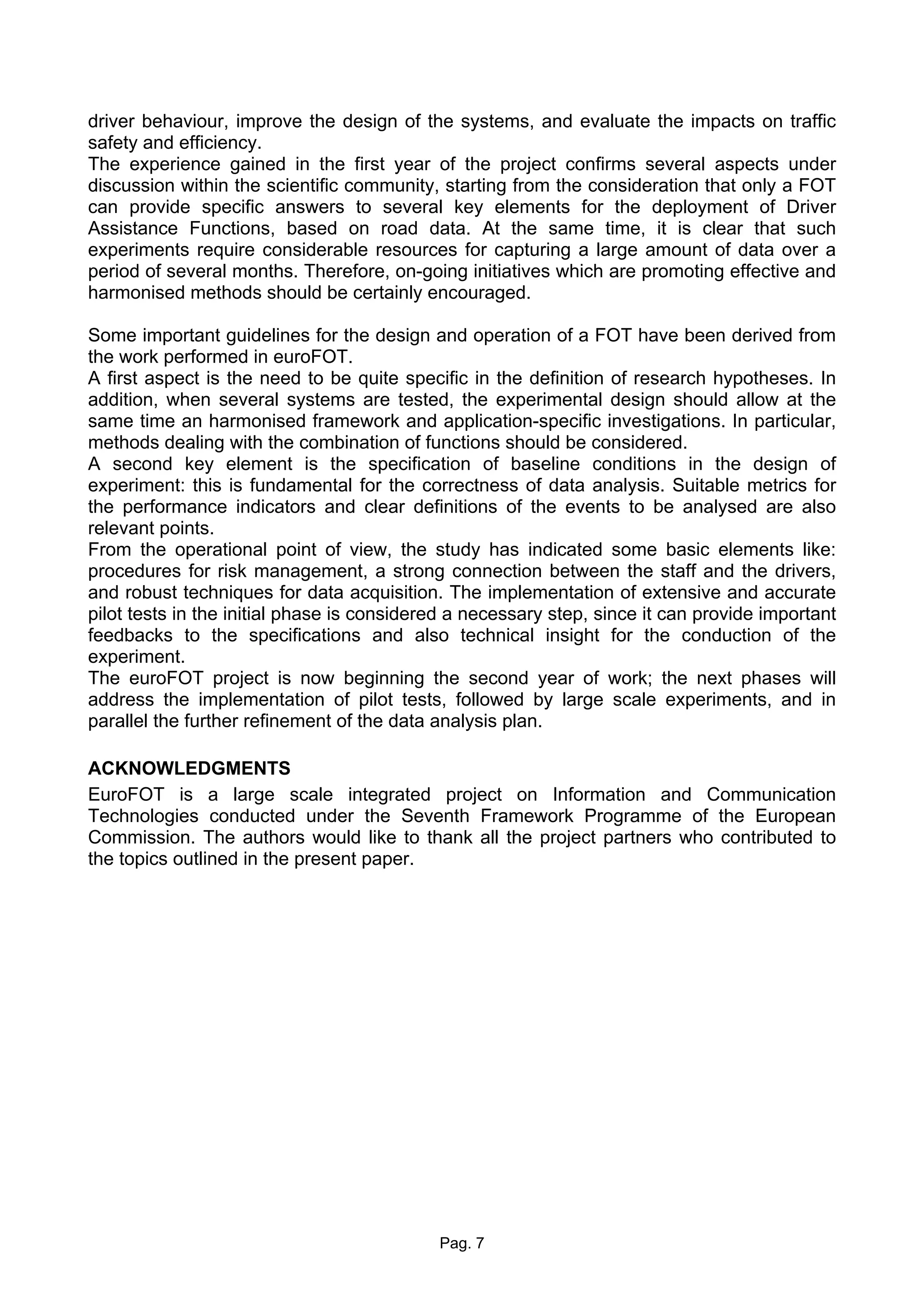 driver behaviour, improve the design of the systems, and evaluate the impacts on traffic
safety and efficiency.
The experience gained in the first year of the project confirms several aspects under
discussion within the scientific community, starting from the consideration that only a FOT
can provide specific answers to several key elements for the deployment of Driver
Assistance Functions, based on road data. At the same time, it is clear that such
experiments require considerable resources for capturing a large amount of data over a
period of several months. Therefore, on-going initiatives which are promoting effective and
harmonised methods should be certainly encouraged.

Some important guidelines for the design and operation of a FOT have been derived from
the work performed in euroFOT.
A first aspect is the need to be quite specific in the definition of research hypotheses. In
addition, when several systems are tested, the experimental design should allow at the
same time an harmonised framework and application-specific investigations. In particular,
methods dealing with the combination of functions should be considered.
A second key element is the specification of baseline conditions in the design of
experiment: this is fundamental for the correctness of data analysis. Suitable metrics for
the performance indicators and clear definitions of the events to be analysed are also
relevant points.
From the operational point of view, the study has indicated some basic elements like:
procedures for risk management, a strong connection between the staff and the drivers,
and robust techniques for data acquisition. The implementation of extensive and accurate
pilot tests in the initial phase is considered a necessary step, since it can provide important
feedbacks to the specifications and also technical insight for the conduction of the
experiment.
The euroFOT project is now beginning the second year of work; the next phases will
address the implementation of pilot tests, followed by large scale experiments, and in
parallel the further refinement of the data analysis plan.

ACKNOWLEDGMENTS
EuroFOT is a large scale integrated project on Information and Communication
Technologies conducted under the Seventh Framework Programme of the European
Commission. The authors would like to thank all the project partners who contributed to
the topics outlined in the present paper.




                                            Pag. 7
 