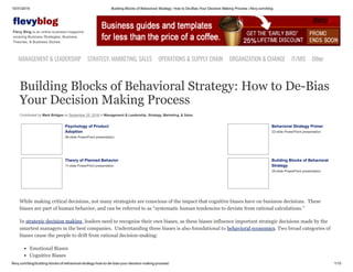 10/31/2019 Building Blocks of Behavioral Strategy: How to De-Bias Your Decision Making Process | flevy.com/blog
flevy.com/blog/building-blocks-of-behavioral-strategy-how-to-de-bias-your-decision-making-process/ 1/15
evyblog
Flevy Blog is an online business magazine
covering Business Strategies, Business
Theories, & Business Stories.
MANAGEMENT &LEADERSHIP STRATEGY,MARKETING,SALES OPERATIONS&SUPPLYCHAIN ORGANIZATION&CHANGE IT/MIS Other
Building Blocks of Behavioral Strategy: How to De-Bias
Your Decision Making Process
Contributed by Mark Bridges on September 25, 2018 in Management & Leadership, Strategy, Marketing, & Sales
Psychology of Product
Adoption
46-slide PowerPoint presentation
Behavioral Strategy Primer
22-slide PowerPoint presentation
Theory of Planned Behavior
11-slide PowerPoint presentation
Building Blocks of Behavioral
Strategy
29-slide PowerPoint presentation
While making critical decisions, not many strategists are conscious of the impact that cognitive biases have on business decisions. These
biases are part of human behavior, and can be referred to as “systematic human tendencies to deviate from rational calculations.”
In strategic decision making, leaders need to recognize their own biases, as these biases influence important strategic decisions made by the
smartest managers in the best companies. Understanding these biases is also foundational to behavioral economics. Two broad categories of
biases cause the people to drift from rational decision-making:
Emotional Biases
Cognitive Biases
 