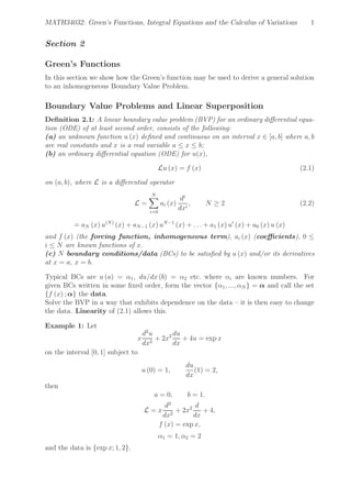 MATH34032: Green’s Functions, Integral Equations and the Calculus of Variations 1
Section 2
Green’s Functions
In this section we show how the Green’s function may be used to derive a general solution
to an inhomogeneous Boundary Value Problem.
Boundary Value Problems and Linear Superposition
Deﬁnition 2.1: A linear boundary value problem (BVP) for an ordinary diﬀerential equa-
tion (ODE) of at least second order, consists of the following:
(a) an unknown function u (x) deﬁned and continuous on an interval x ∈ [a, b] where a, b
are real constants and x is a real variable a ≤ x ≤ b;
(b) an ordinary diﬀerential equation (ODE) for u(x),
Lu (x) = f (x) (2.1)
on (a, b), where L is a diﬀerential operator
L =
N
i=0
ai (x)
di
dxi
, N ≥ 2 (2.2)
= aN (x) u(N)
(x) + aN−1 (x) uN−1
(x) + . . . + a1 (x) u′
(x) + a0 (x) u (x)
and f (x) (the forcing function, inhomogeneous term), ai (x) (coeﬃcients), 0 ≤
i ≤ N are known functions of x.
(c) N boundary conditions/data (BCs) to be satisﬁed by u (x) and/or its derivatives
at x = a, x = b.
Typical BCs are u (a) = α1, du/dx (b) = α2 etc. where αi are known numbers. For
given BCs written in some ﬁxed order, form the vector {α1, ..., αN } = α and call the set
{f (x) ; α} the data.
Solve the BVP in a way that exhibits dependence on the data – it is then easy to change
the data. Linearity of (2.1) allows this.
Example 1: Let
x
d2
u
dx2
+ 2x2 du
dx
+ 4u = exp x
on the interval [0, 1] subject to
u (0) = 1,
du
dx
(1) = 2,
then
a = 0, b = 1.
L = x
d2
dx2
+ 2x2 d
dx
+ 4,
f (x) = exp x,
α1 = 1, α2 = 2
and the data is {exp x; 1, 2}.
 