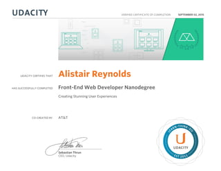 UDACITY CERTIFIES THAT
HAS SUCCESSFULLY COMPLETED
VERIFIED CERTIFICATE OF COMPLETION
L
EARN THINK D
O
EST 2011
Sebastian Thrun
CEO, Udacity
SEPTEMBER 02, 2015
Alistair Reynolds
Front-End Web Developer Nanodegree
Creating Stunning User Experiences
CO-CREATED BY AT&T
 