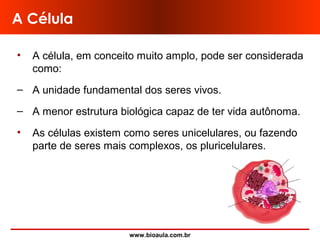 www.bioaula.com.br
A Célula
• A célula, em conceito muito amplo, pode ser considerada
como:
– A unidade fundamental dos seres vivos.
– A menor estrutura biológica capaz de ter vida autônoma.
• As células existem como seres unicelulares, ou fazendo
parte de seres mais complexos, os pluricelulares.
 