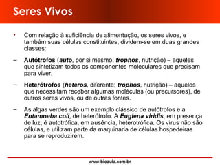 www.bioaula.com.br
Seres Vivos
• Com relação à suficiência de alimentação, os seres vivos, e
também suas células constituintes, dividem-se em duas grandes
classes:
– Autótrofos (auto, por si mesmo; trophos, nutrição) – aqueles
que sintetizam todos os componentes moleculares que precisam
para viver.
– Heterótrofos (heteros, diferente; trophos, nutrição) – aqueles
que necessitam receber algumas moléculas (ou precursores), de
outros seres vivos, ou de outras fontes.
– As algas verdes são um exemplo clássico de autótrofos e a
Entamoeba coli, de heterótrofo. A Euglena viridis, em presença
de luz, é autotrófica, em ausência, heterotrófica. Os vírus não são
células, e utilizam parte da maquinaria de células hospedeiras
para se reproduzirem.
 