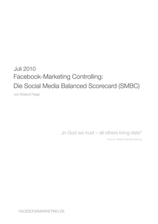 Juli 2010
Facebook-Marketing Controlling:
Die Social Media Balanced Scorecard (SMBC)
von Roland Fiege




                    „In God we trust – all others bring data“
                                           Prof. Dr. William Edwards Deming




  FACEBOOKMARKETING.DE
 