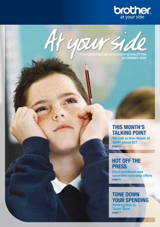 YOUR BROTHER UK EDUCATION NEWSLETTER
                       NOVEMBER 2009




                 THIS MONTH’S
                 TALKING POINT
                 We talk to Ken Walsh of
                 SSAT about ICT
                 page 3




                 HOT OFF THE
                 PRESS
                 Cool cashback and
                 extended warranty offers
                 page 5




                 TONE DOWN
                 YOUR SPENDING
                 Smart guide to
                 Toner Save
                 page 7
 