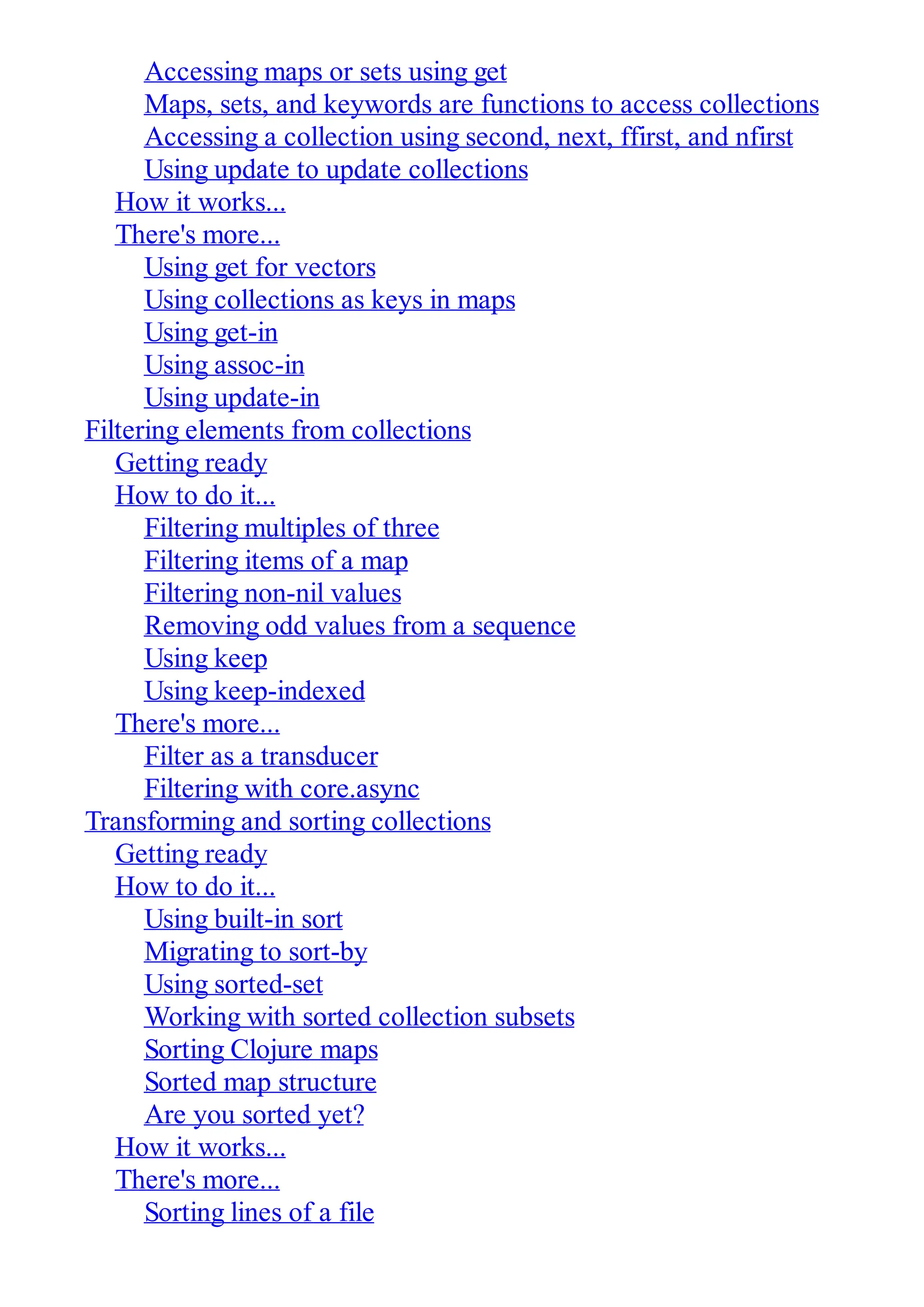 Accessing maps or sets using get Maps, sets, and keywords are functions to access collections Accessing a collection using second, next, ffirst, and nfirst Using update to update collections How it works... There's more... Using get for vectors Using collections as keys in maps Using get-in Using assoc-in Using update-in Filtering elements from collections Getting ready How to do it... Filtering multiples of three Filtering items of a map Filtering non-nil values Removing odd values from a sequence Using keep Using keep-indexed There's more... Filter as a transducer Filtering with core.async Transforming and sorting collections Getting ready How to do it... Using built-in sort Migrating to sort-by Using sorted-set Working with sorted collection subsets Sorting Clojure maps Sorted map structure Are you sorted yet? How it works... There's more... Sorting lines of a file 