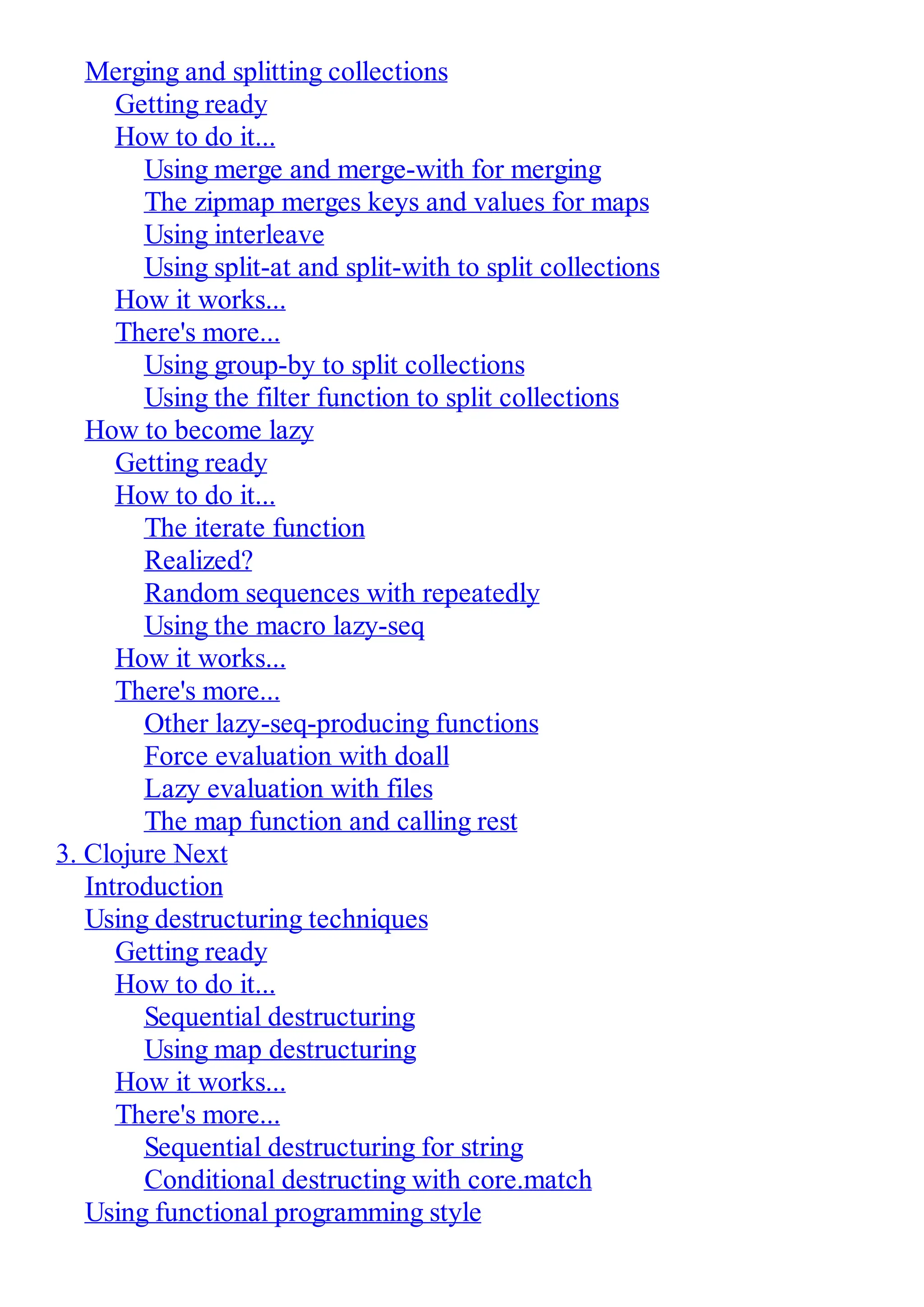 Merging and splitting collections Getting ready How to do it... Using merge and merge-with for merging The zipmap merges keys and values for maps Using interleave Using split-at and split-with to split collections How it works... There's more... Using group-by to split collections Using the filter function to split collections How to become lazy Getting ready How to do it... The iterate function Realized? Random sequences with repeatedly Using the macro lazy-seq How it works... There's more... Other lazy-seq-producing functions Force evaluation with doall Lazy evaluation with files The map function and calling rest 3. Clojure Next Introduction Using destructuring techniques Getting ready How to do it... Sequential destructuring Using map destructuring How it works... There's more... Sequential destructuring for string Conditional destructing with core.match Using functional programming style 