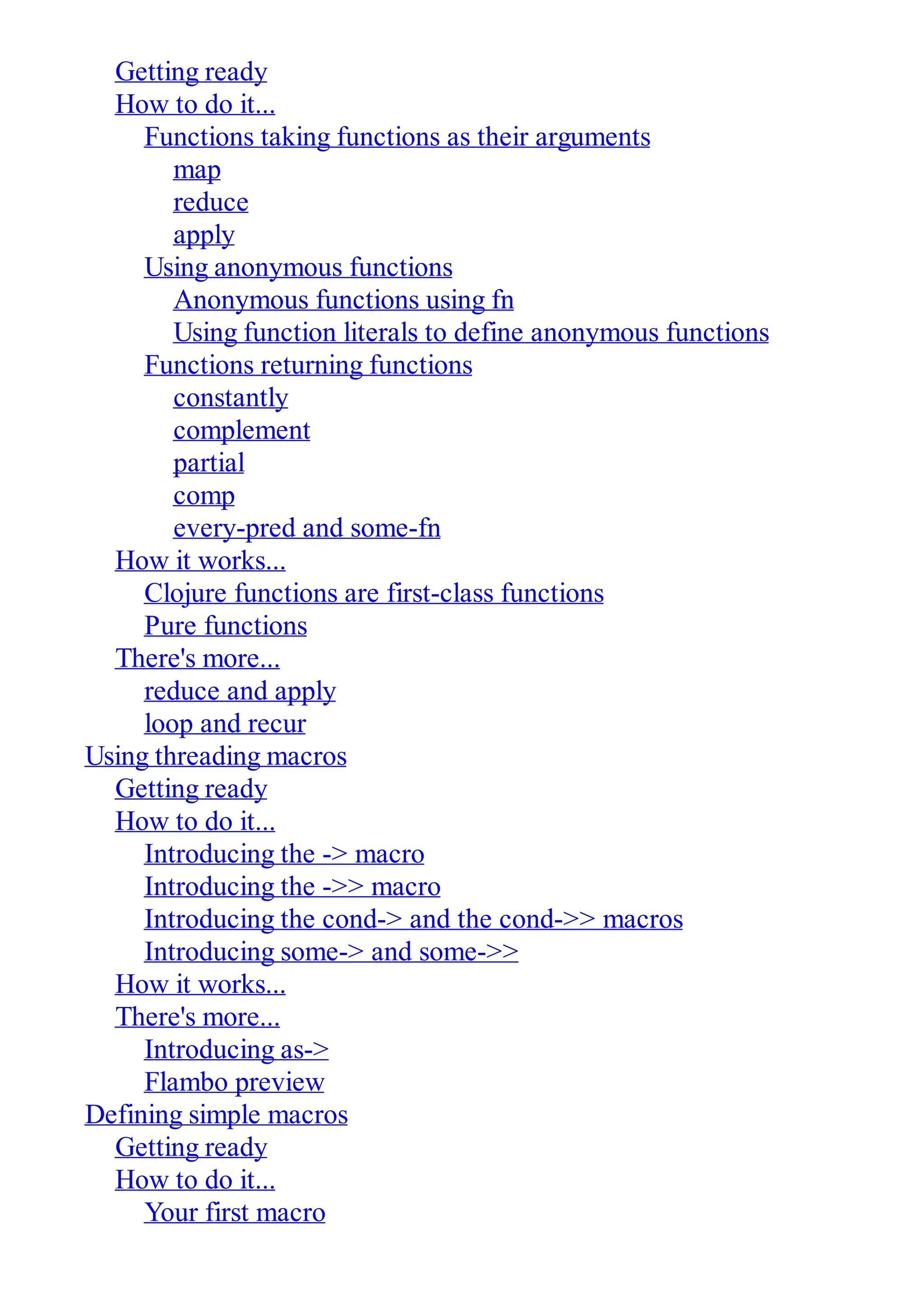 Getting ready How to do it... Functions taking functions as their arguments map reduce apply Using anonymous functions Anonymous functions using fn Using function literals to define anonymous functions Functions returning functions constantly complement partial comp every-pred and some-fn How it works... Clojure functions are first-class functions Pure functions There's more... reduce and apply loop and recur Using threading macros Getting ready How to do it... Introducing the -> macro Introducing the ->> macro Introducing the cond-> and the cond->> macros Introducing some-> and some->> How it works... There's more... Introducing as-> Flambo preview Defining simple macros Getting ready How to do it... Your first macro 