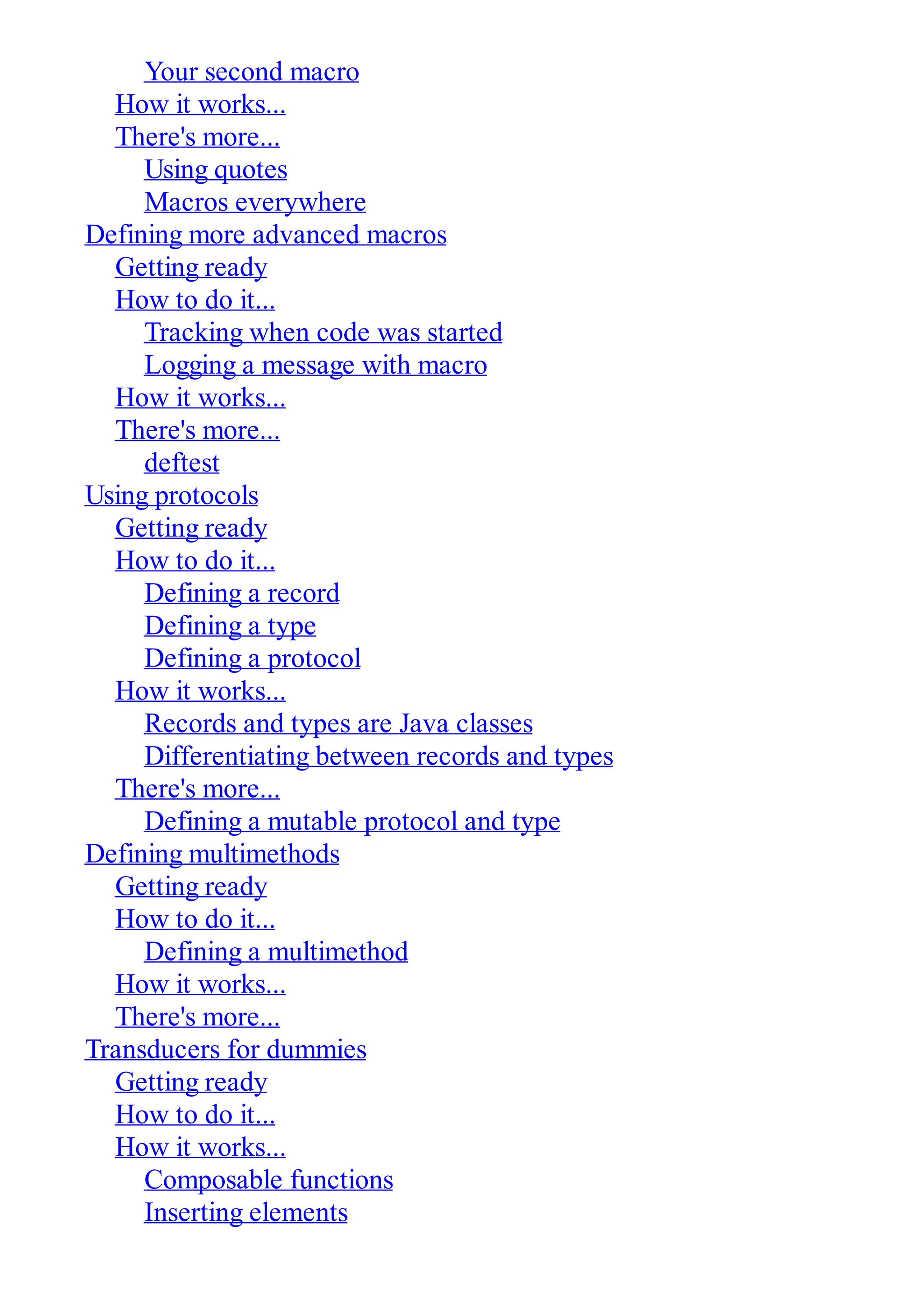 Your second macro How it works... There's more... Using quotes Macros everywhere Defining more advanced macros Getting ready How to do it... Tracking when code was started Logging a message with macro How it works... There's more... deftest Using protocols Getting ready How to do it... Defining a record Defining a type Defining a protocol How it works... Records and types are Java classes Differentiating between records and types There's more... Defining a mutable protocol and type Defining multimethods Getting ready How to do it... Defining a multimethod How it works... There's more... Transducers for dummies Getting ready How to do it... How it works... Composable functions Inserting elements 