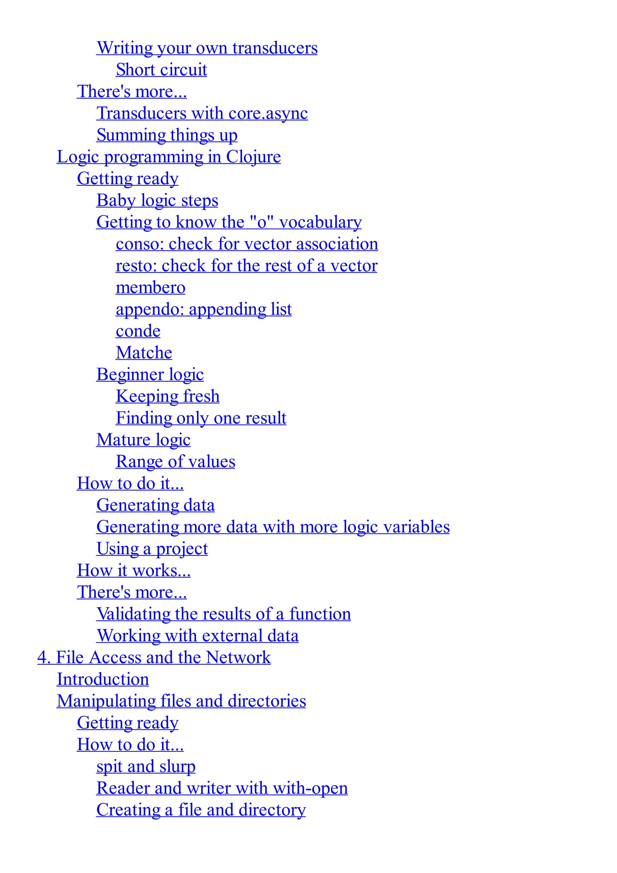 Writing your own transducers Short circuit There's more... Transducers with core.async Summing things up Logic programming in Clojure Getting ready Baby logic steps Getting to know the "o" vocabulary conso: check for vector association resto: check for the rest of a vector membero appendo: appending list conde Matche Beginner logic Keeping fresh Finding only one result Mature logic Range of values How to do it... Generating data Generating more data with more logic variables Using a project How it works... There's more... Validating the results of a function Working with external data 4. File Access and the Network Introduction Manipulating files and directories Getting ready How to do it... spit and slurp Reader and writer with with-open Creating a file and directory 
