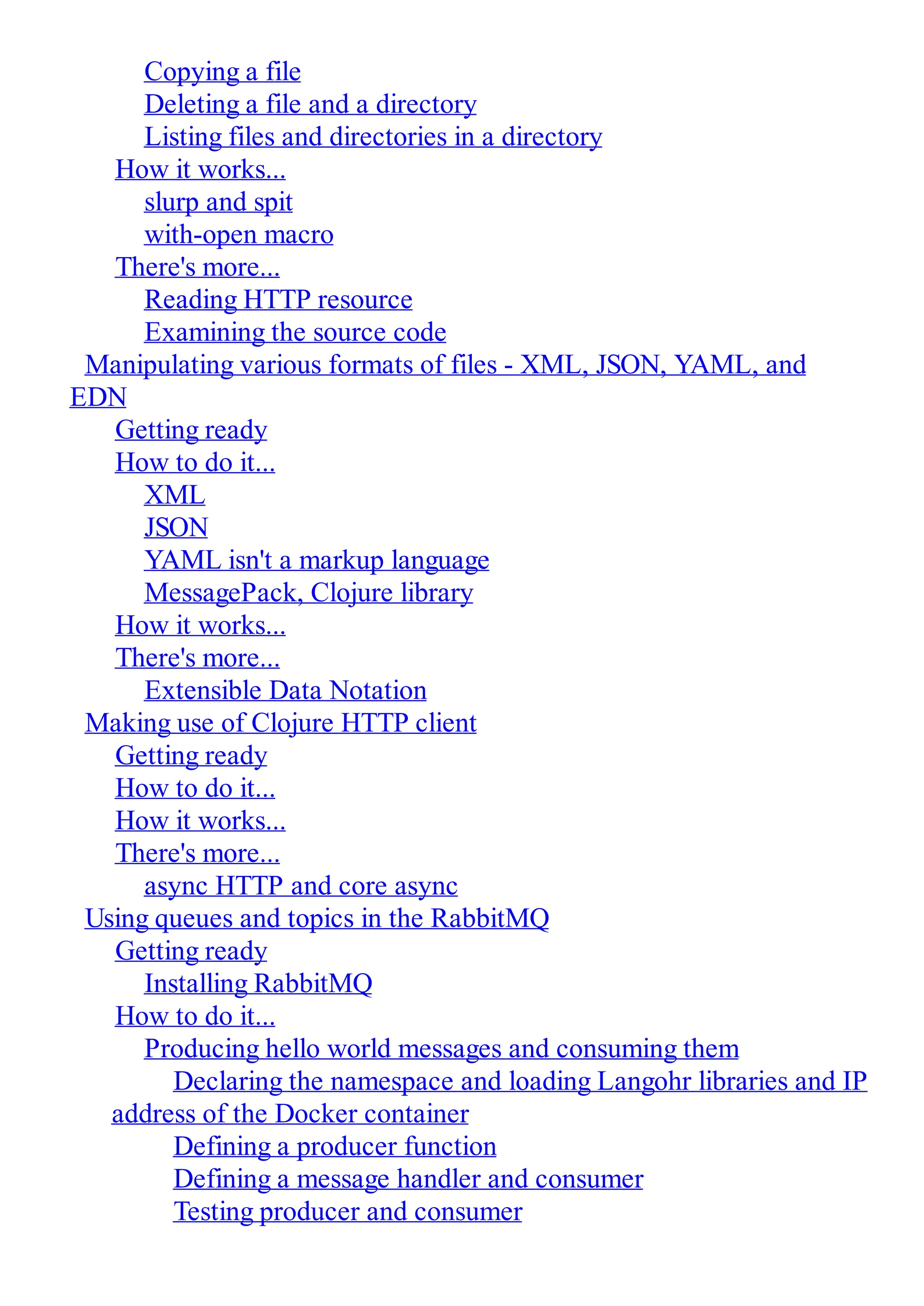 Copying a file Deleting a file and a directory Listing files and directories in a directory How it works... slurp and spit with-open macro There's more... Reading HTTP resource Examining the source code Manipulating various formats of files - XML, JSON, YAML, and EDN Getting ready How to do it... XML JSON YAML isn't a markup language MessagePack, Clojure library How it works... There's more... Extensible Data Notation Making use of Clojure HTTP client Getting ready How to do it... How it works... There's more... async HTTP and core async Using queues and topics in the RabbitMQ Getting ready Installing RabbitMQ How to do it... Producing hello world messages and consuming them Declaring the namespace and loading Langohr libraries and IP address of the Docker container Defining a producer function Defining a message handler and consumer Testing producer and consumer 