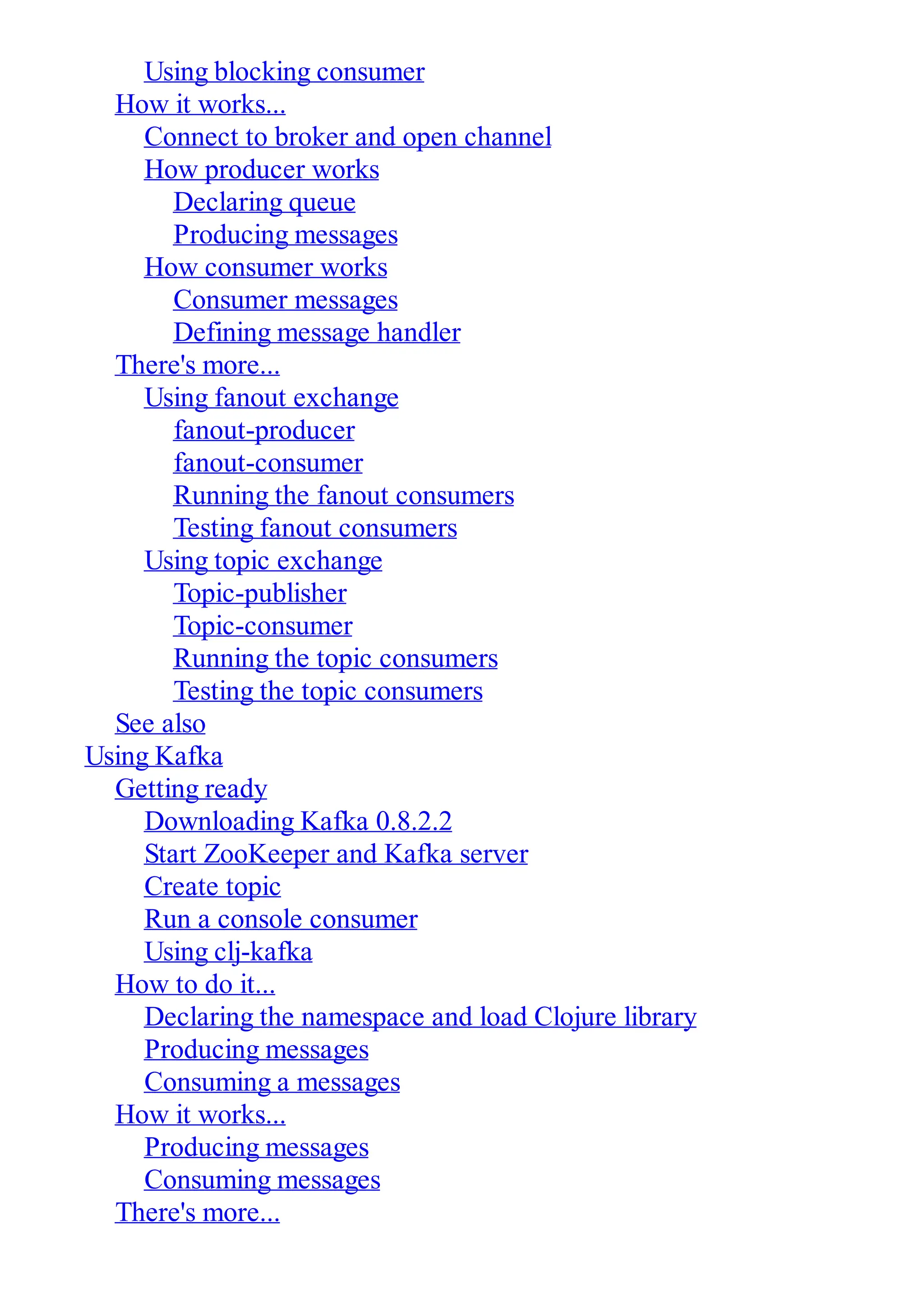 Using blocking consumer How it works... Connect to broker and open channel How producer works Declaring queue Producing messages How consumer works Consumer messages Defining message handler There's more... Using fanout exchange fanout-producer fanout-consumer Running the fanout consumers Testing fanout consumers Using topic exchange Topic-publisher Topic-consumer Running the topic consumers Testing the topic consumers See also Using Kafka Getting ready Downloading Kafka 0.8.2.2 Start ZooKeeper and Kafka server Create topic Run a console consumer Using clj-kafka How to do it... Declaring the namespace and load Clojure library Producing messages Consuming a messages How it works... Producing messages Consuming messages There's more... 