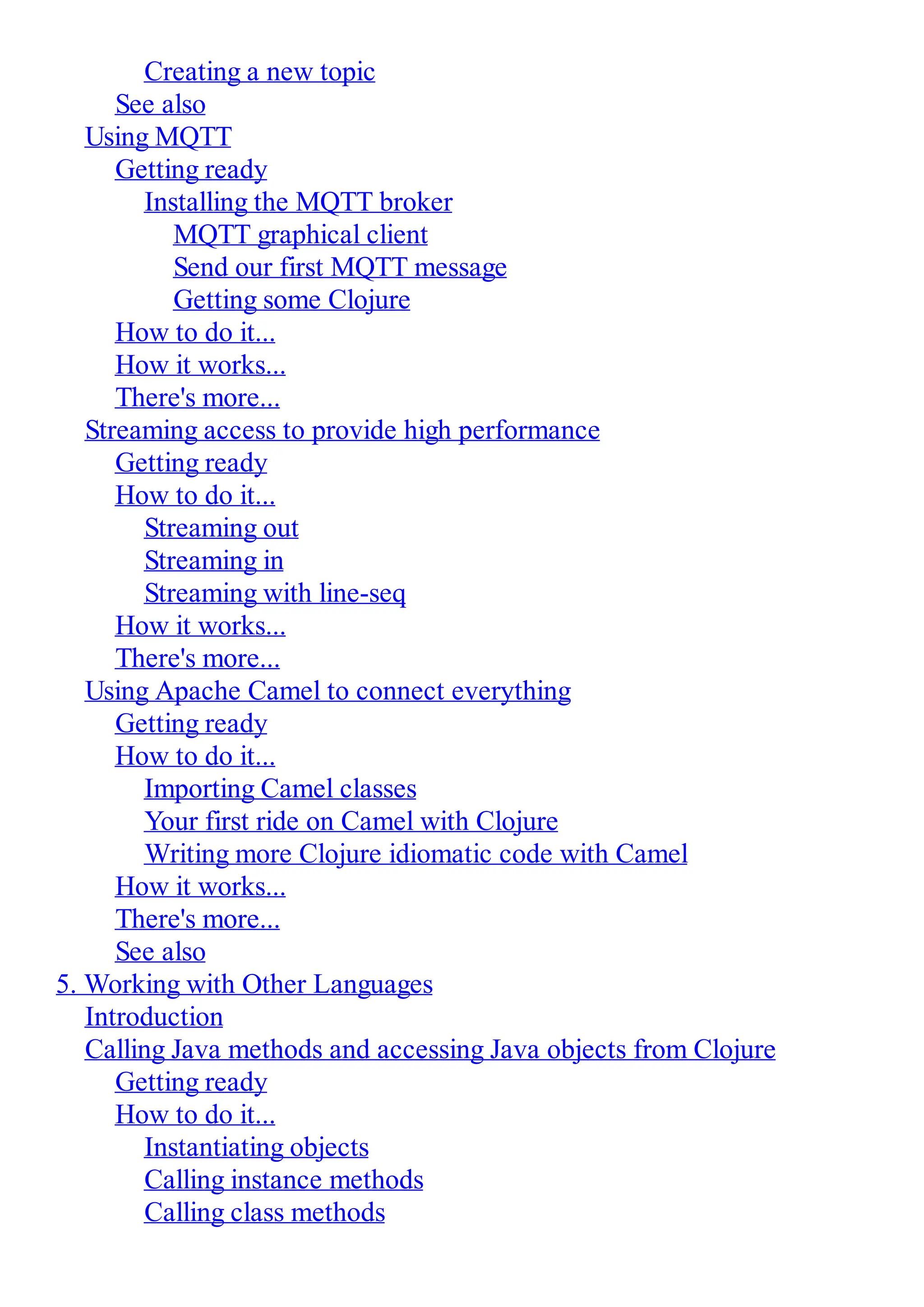 Creating a new topic See also Using MQTT Getting ready Installing the MQTT broker MQTT graphical client Send our first MQTT message Getting some Clojure How to do it... How it works... There's more... Streaming access to provide high performance Getting ready How to do it... Streaming out Streaming in Streaming with line-seq How it works... There's more... Using Apache Camel to connect everything Getting ready How to do it... Importing Camel classes Your first ride on Camel with Clojure Writing more Clojure idiomatic code with Camel How it works... There's more... See also 5. Working with Other Languages Introduction Calling Java methods and accessing Java objects from Clojure Getting ready How to do it... Instantiating objects Calling instance methods Calling class methods 