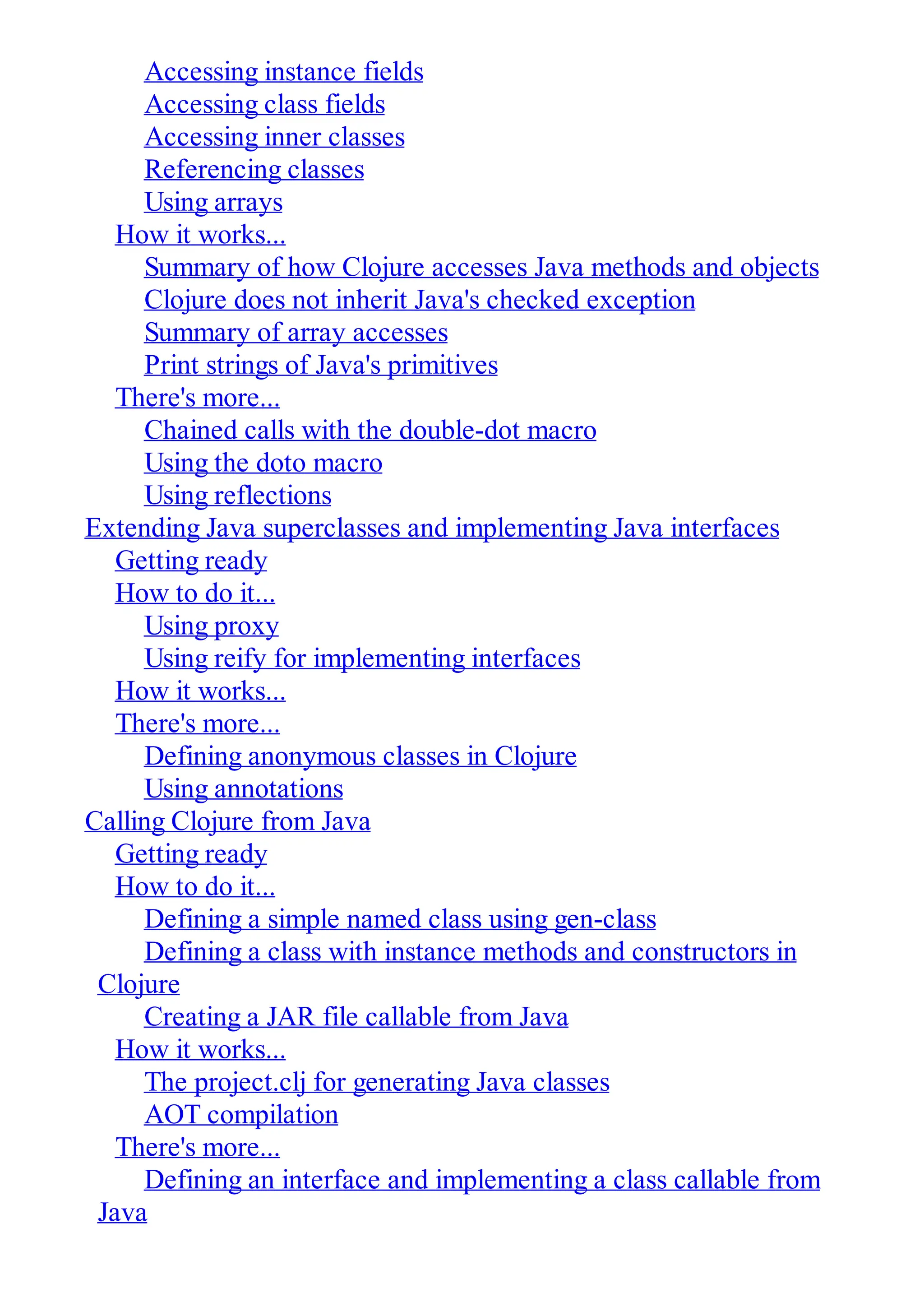 Accessing instance fields Accessing class fields Accessing inner classes Referencing classes Using arrays How it works... Summary of how Clojure accesses Java methods and objects Clojure does not inherit Java's checked exception Summary of array accesses Print strings of Java's primitives There's more... Chained calls with the double-dot macro Using the doto macro Using reflections Extending Java superclasses and implementing Java interfaces Getting ready How to do it... Using proxy Using reify for implementing interfaces How it works... There's more... Defining anonymous classes in Clojure Using annotations Calling Clojure from Java Getting ready How to do it... Defining a simple named class using gen-class Defining a class with instance methods and constructors in Clojure Creating a JAR file callable from Java How it works... The project.clj for generating Java classes AOT compilation There's more... Defining an interface and implementing a class callable from Java 