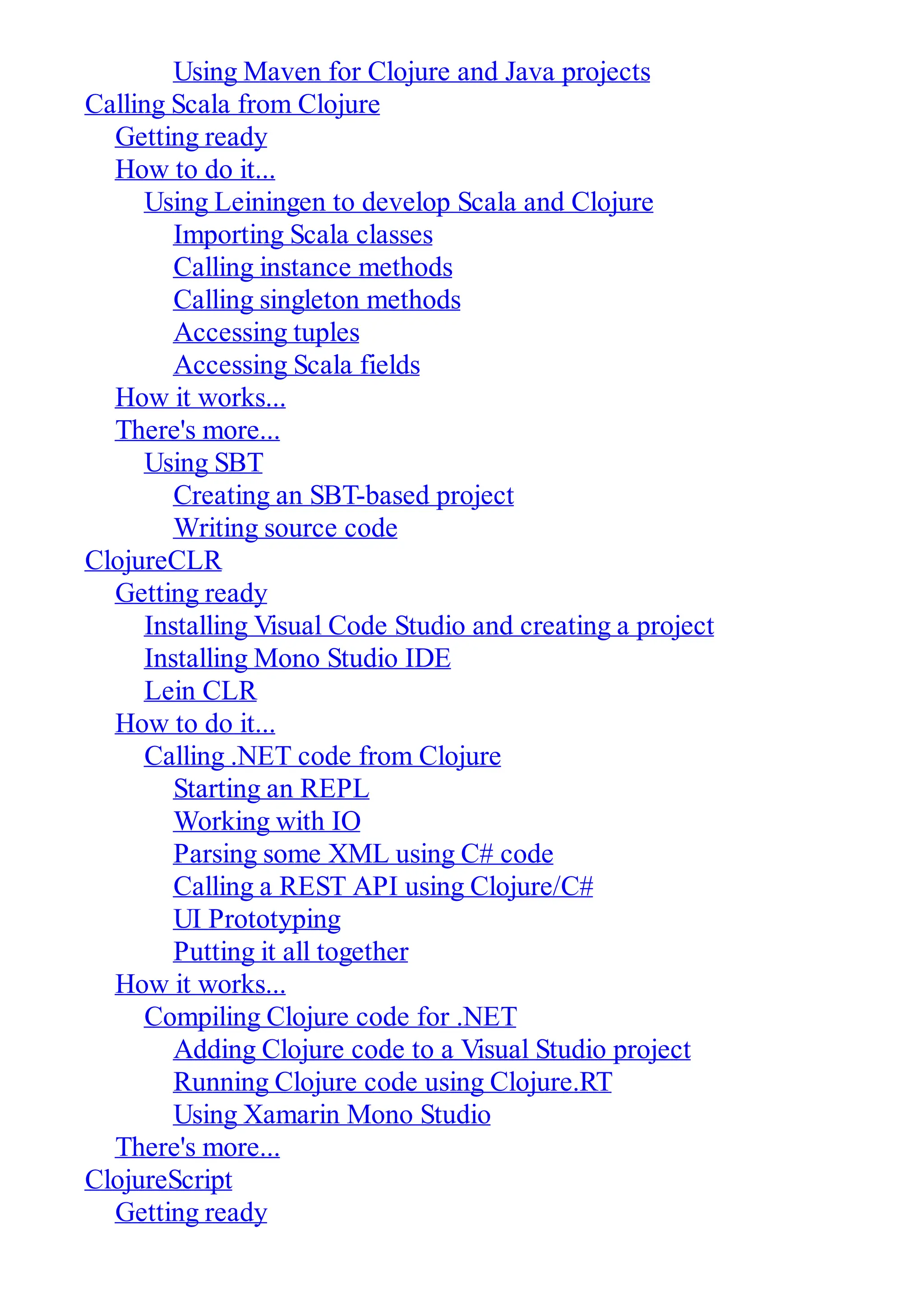 Using Maven for Clojure and Java projects Calling Scala from Clojure Getting ready How to do it... Using Leiningen to develop Scala and Clojure Importing Scala classes Calling instance methods Calling singleton methods Accessing tuples Accessing Scala fields How it works... There's more... Using SBT Creating an SBT-based project Writing source code ClojureCLR Getting ready Installing Visual Code Studio and creating a project Installing Mono Studio IDE Lein CLR How to do it... Calling .NET code from Clojure Starting an REPL Working with IO Parsing some XML using C# code Calling a REST API using Clojure/C# UI Prototyping Putting it all together How it works... Compiling Clojure code for .NET Adding Clojure code to a Visual Studio project Running Clojure code using Clojure.RT Using Xamarin Mono Studio There's more... ClojureScript Getting ready 