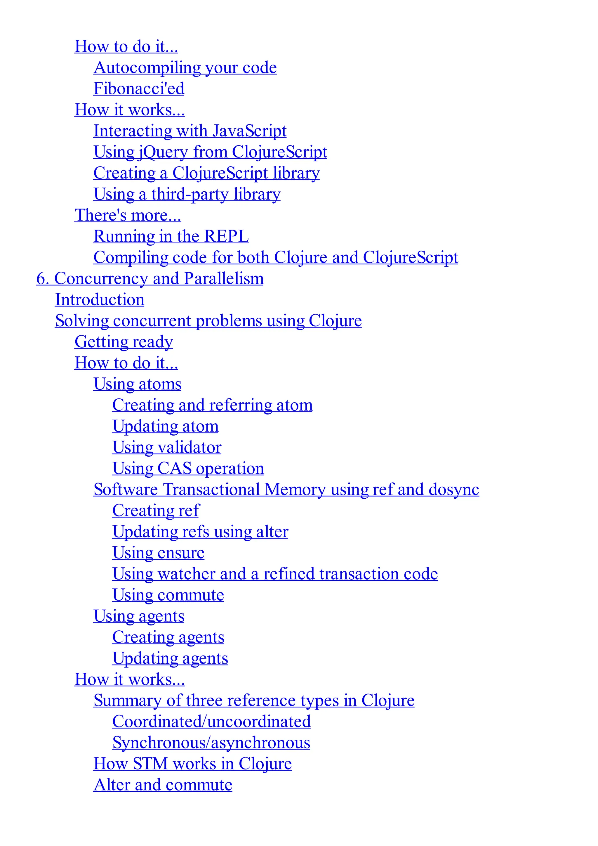 How to do it... Autocompiling your code Fibonacci'ed How it works... Interacting with JavaScript Using jQuery from ClojureScript Creating a ClojureScript library Using a third-party library There's more... Running in the REPL Compiling code for both Clojure and ClojureScript 6. Concurrency and Parallelism Introduction Solving concurrent problems using Clojure Getting ready How to do it... Using atoms Creating and referring atom Updating atom Using validator Using CAS operation Software Transactional Memory using ref and dosync Creating ref Updating refs using alter Using ensure Using watcher and a refined transaction code Using commute Using agents Creating agents Updating agents How it works... Summary of three reference types in Clojure Coordinated/uncoordinated Synchronous/asynchronous How STM works in Clojure Alter and commute 