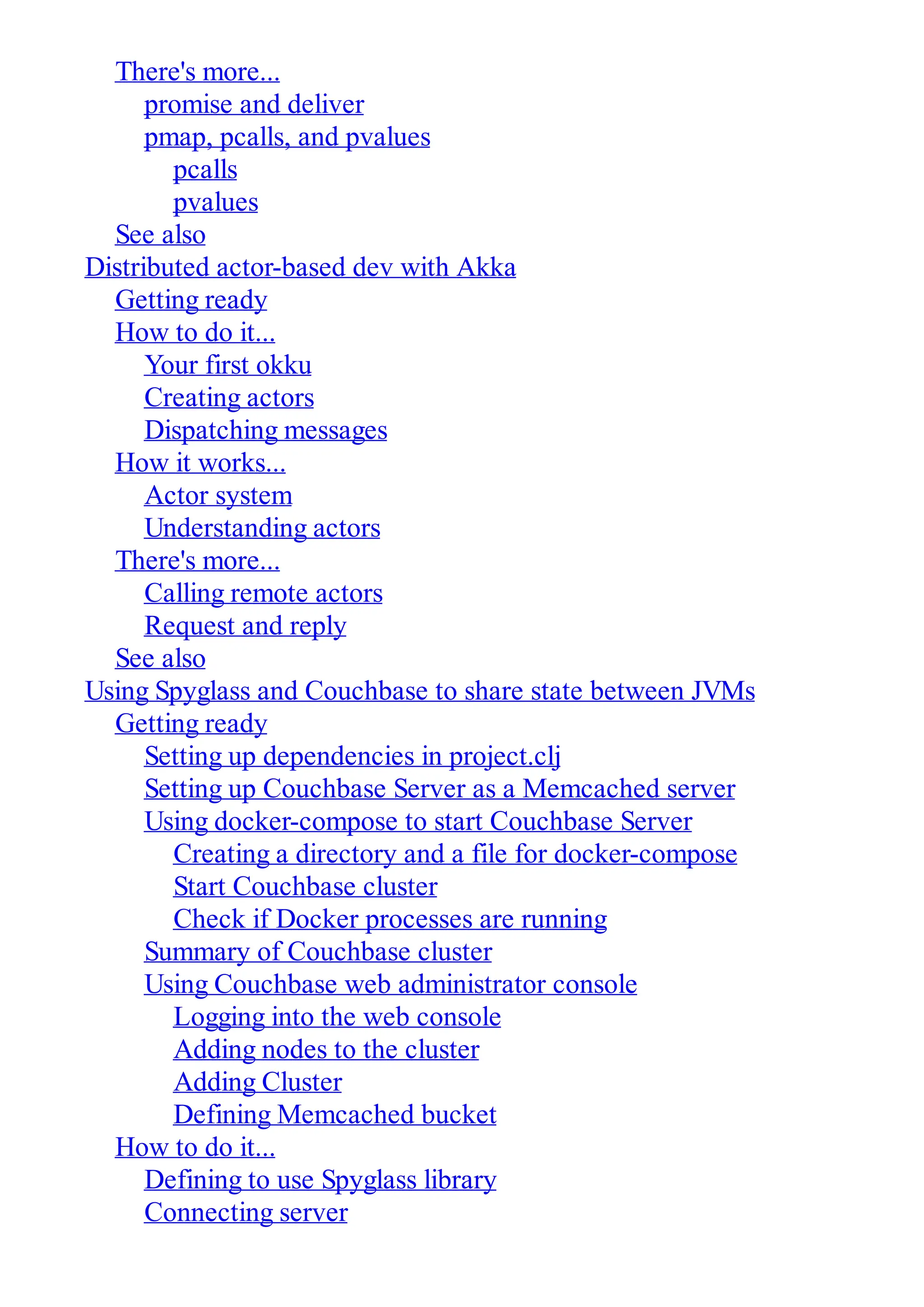 There's more... promise and deliver pmap, pcalls, and pvalues pcalls pvalues See also Distributed actor-based dev with Akka Getting ready How to do it... Your first okku Creating actors Dispatching messages How it works... Actor system Understanding actors There's more... Calling remote actors Request and reply See also Using Spyglass and Couchbase to share state between JVMs Getting ready Setting up dependencies in project.clj Setting up Couchbase Server as a Memcached server Using docker-compose to start Couchbase Server Creating a directory and a file for docker-compose Start Couchbase cluster Check if Docker processes are running Summary of Couchbase cluster Using Couchbase web administrator console Logging into the web console Adding nodes to the cluster Adding Cluster Defining Memcached bucket How to do it... Defining to use Spyglass library Connecting server 