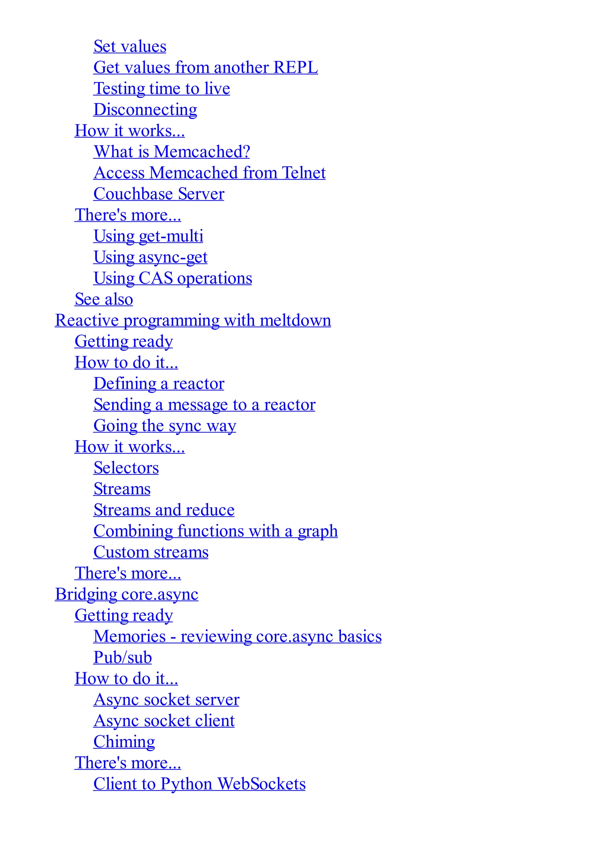 Set values Get values from another REPL Testing time to live Disconnecting How it works... What is Memcached? Access Memcached from Telnet Couchbase Server There's more... Using get-multi Using async-get Using CAS operations See also Reactive programming with meltdown Getting ready How to do it... Defining a reactor Sending a message to a reactor Going the sync way How it works... Selectors Streams Streams and reduce Combining functions with a graph Custom streams There's more... Bridging core.async Getting ready Memories - reviewing core.async basics Pub/sub How to do it... Async socket server Async socket client Chiming There's more... Client to Python WebSockets 