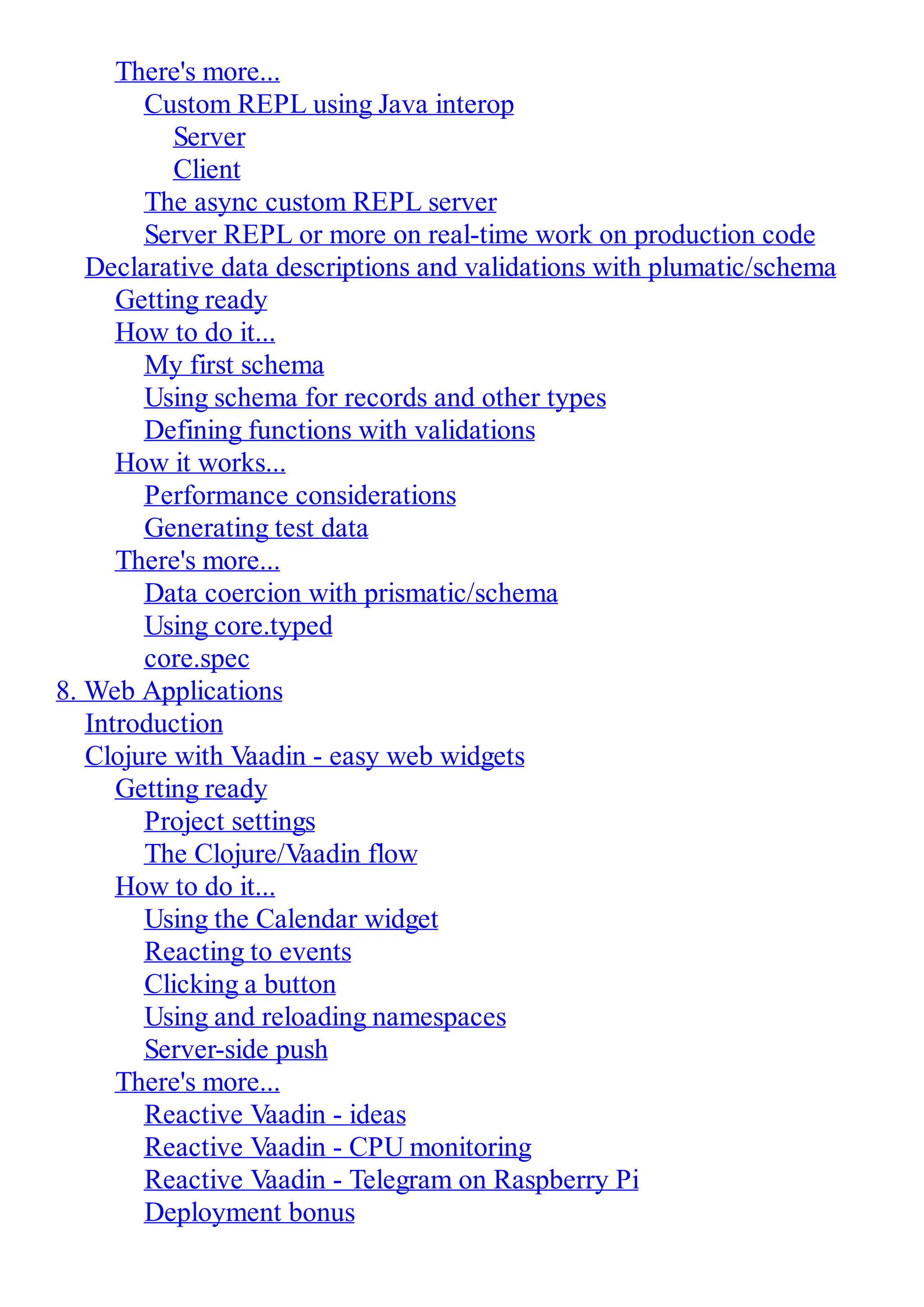 There's more... Custom REPL using Java interop Server Client The async custom REPL server Server REPL or more on real-time work on production code Declarative data descriptions and validations with plumatic/schema Getting ready How to do it... My first schema Using schema for records and other types Defining functions with validations How it works... Performance considerations Generating test data There's more... Data coercion with prismatic/schema Using core.typed core.spec 8. Web Applications Introduction Clojure with Vaadin - easy web widgets Getting ready Project settings The Clojure/Vaadin flow How to do it... Using the Calendar widget Reacting to events Clicking a button Using and reloading namespaces Server-side push There's more... Reactive Vaadin - ideas Reactive Vaadin - CPU monitoring Reactive Vaadin - Telegram on Raspberry Pi Deployment bonus 