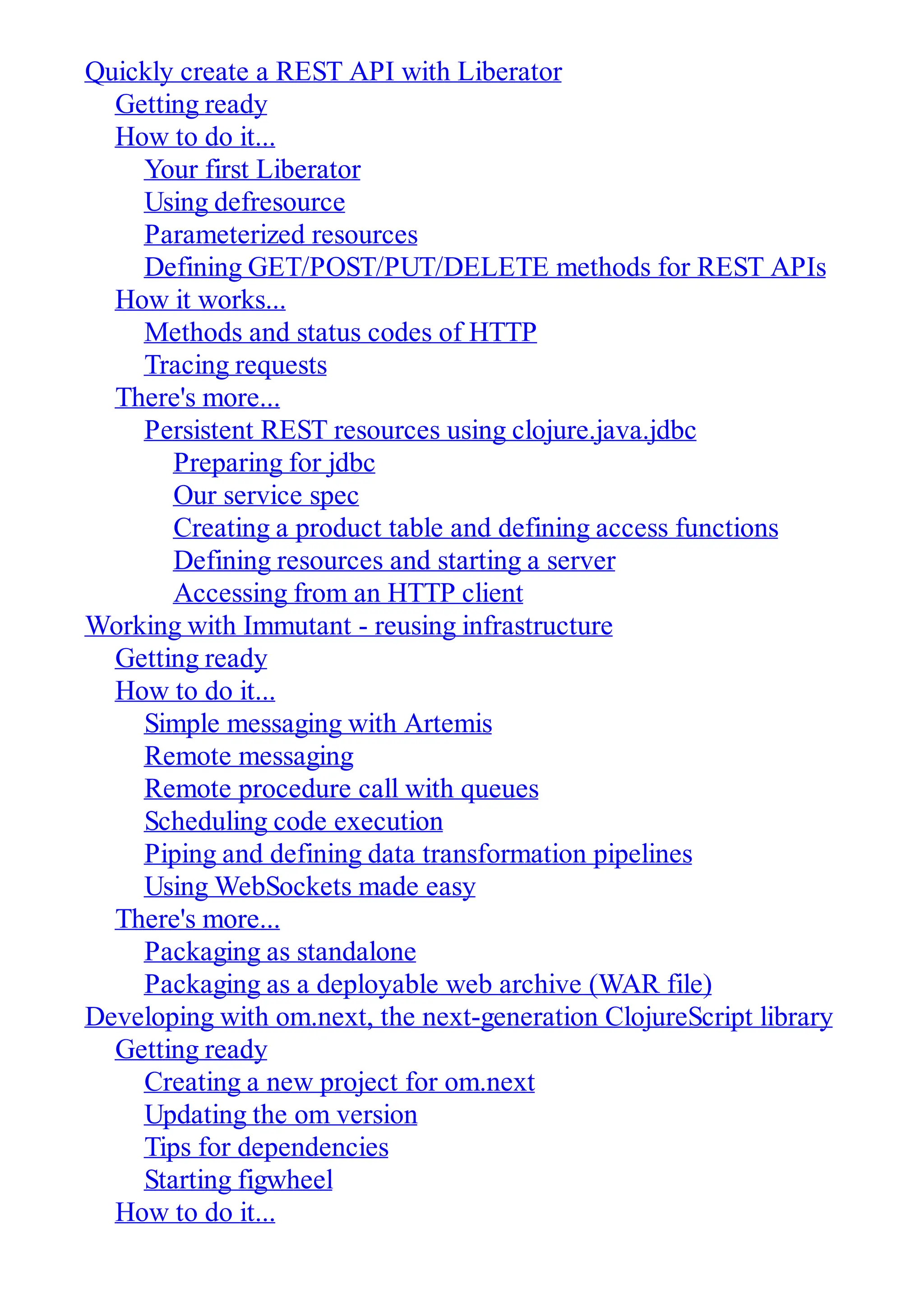 Quickly create a REST API with Liberator Getting ready How to do it... Your first Liberator Using defresource Parameterized resources Defining GET/POST/PUT/DELETE methods for REST APIs How it works... Methods and status codes of HTTP Tracing requests There's more... Persistent REST resources using clojure.java.jdbc Preparing for jdbc Our service spec Creating a product table and defining access functions Defining resources and starting a server Accessing from an HTTP client Working with Immutant - reusing infrastructure Getting ready How to do it... Simple messaging with Artemis Remote messaging Remote procedure call with queues Scheduling code execution Piping and defining data transformation pipelines Using WebSockets made easy There's more... Packaging as standalone Packaging as a deployable web archive (WAR file) Developing with om.next, the next-generation ClojureScript library Getting ready Creating a new project for om.next Updating the om version Tips for dependencies Starting figwheel How to do it... 