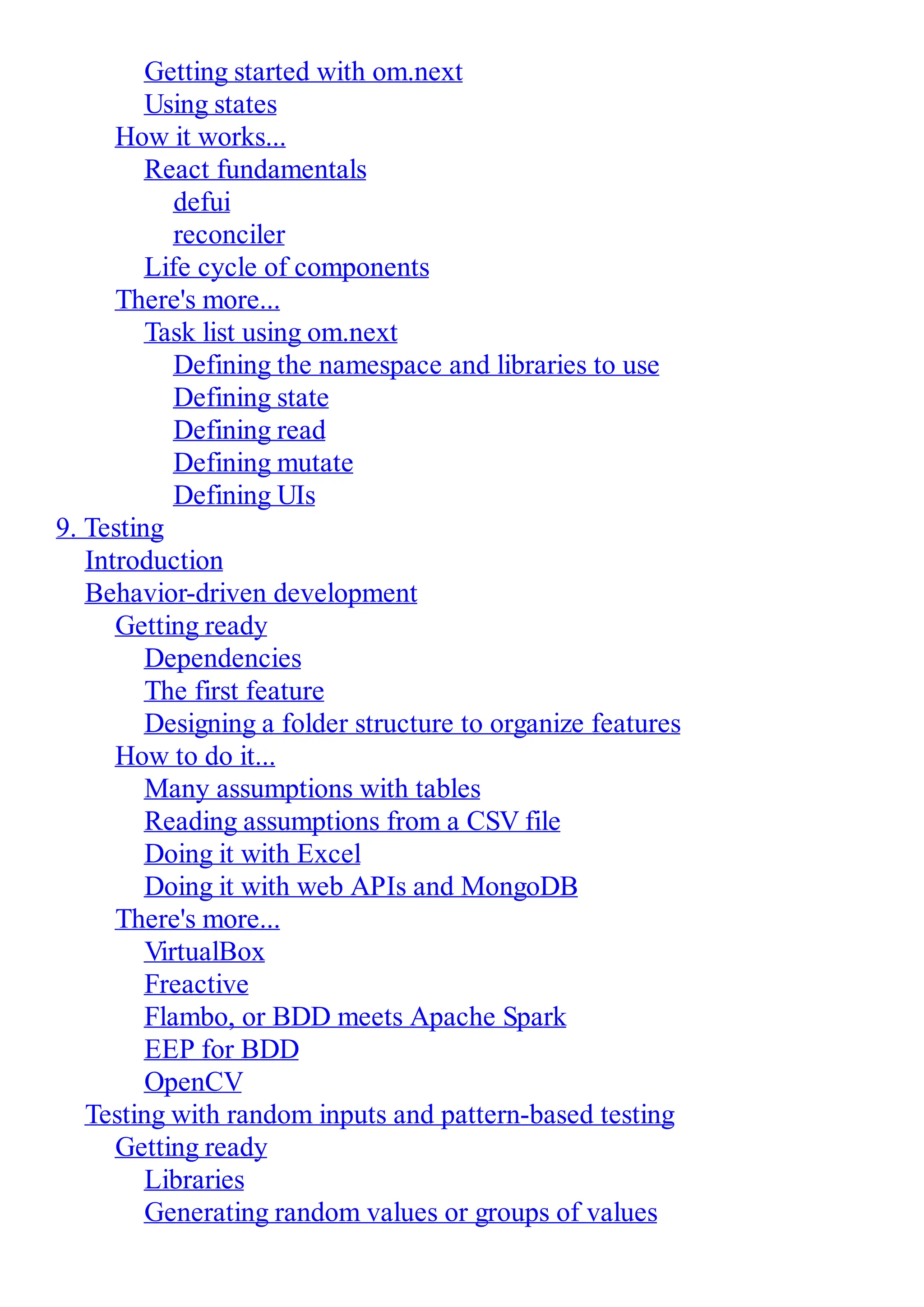 Getting started with om.next Using states How it works... React fundamentals defui reconciler Life cycle of components There's more... Task list using om.next Defining the namespace and libraries to use Defining state Defining read Defining mutate Defining UIs 9. Testing Introduction Behavior-driven development Getting ready Dependencies The first feature Designing a folder structure to organize features How to do it... Many assumptions with tables Reading assumptions from a CSV file Doing it with Excel Doing it with web APIs and MongoDB There's more... VirtualBox Freactive Flambo, or BDD meets Apache Spark EEP for BDD OpenCV Testing with random inputs and pattern-based testing Getting ready Libraries Generating random values or groups of values 