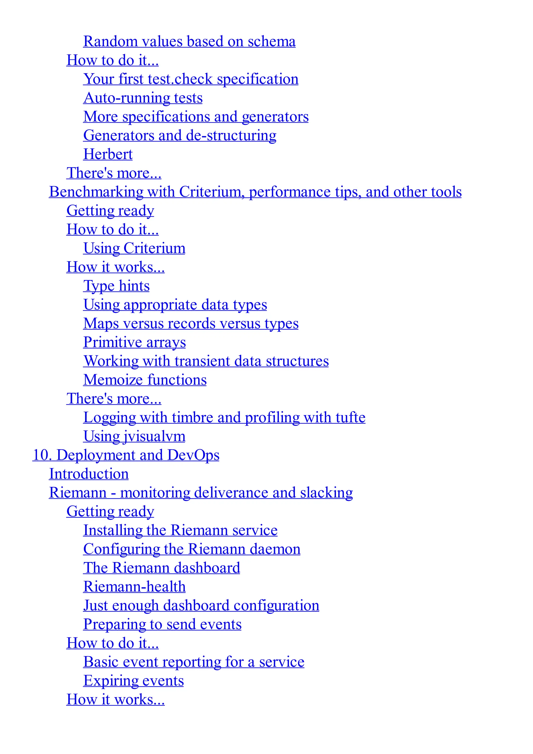 Random values based on schema How to do it... Your first test.check specification Auto-running tests More specifications and generators Generators and de-structuring Herbert There's more... Benchmarking with Criterium, performance tips, and other tools Getting ready How to do it... Using Criterium How it works... Type hints Using appropriate data types Maps versus records versus types Primitive arrays Working with transient data structures Memoize functions There's more... Logging with timbre and profiling with tufte Using jvisualvm 10. Deployment and DevOps Introduction Riemann - monitoring deliverance and slacking Getting ready Installing the Riemann service Configuring the Riemann daemon The Riemann dashboard Riemann-health Just enough dashboard configuration Preparing to send events How to do it... Basic event reporting for a service Expiring events How it works... 