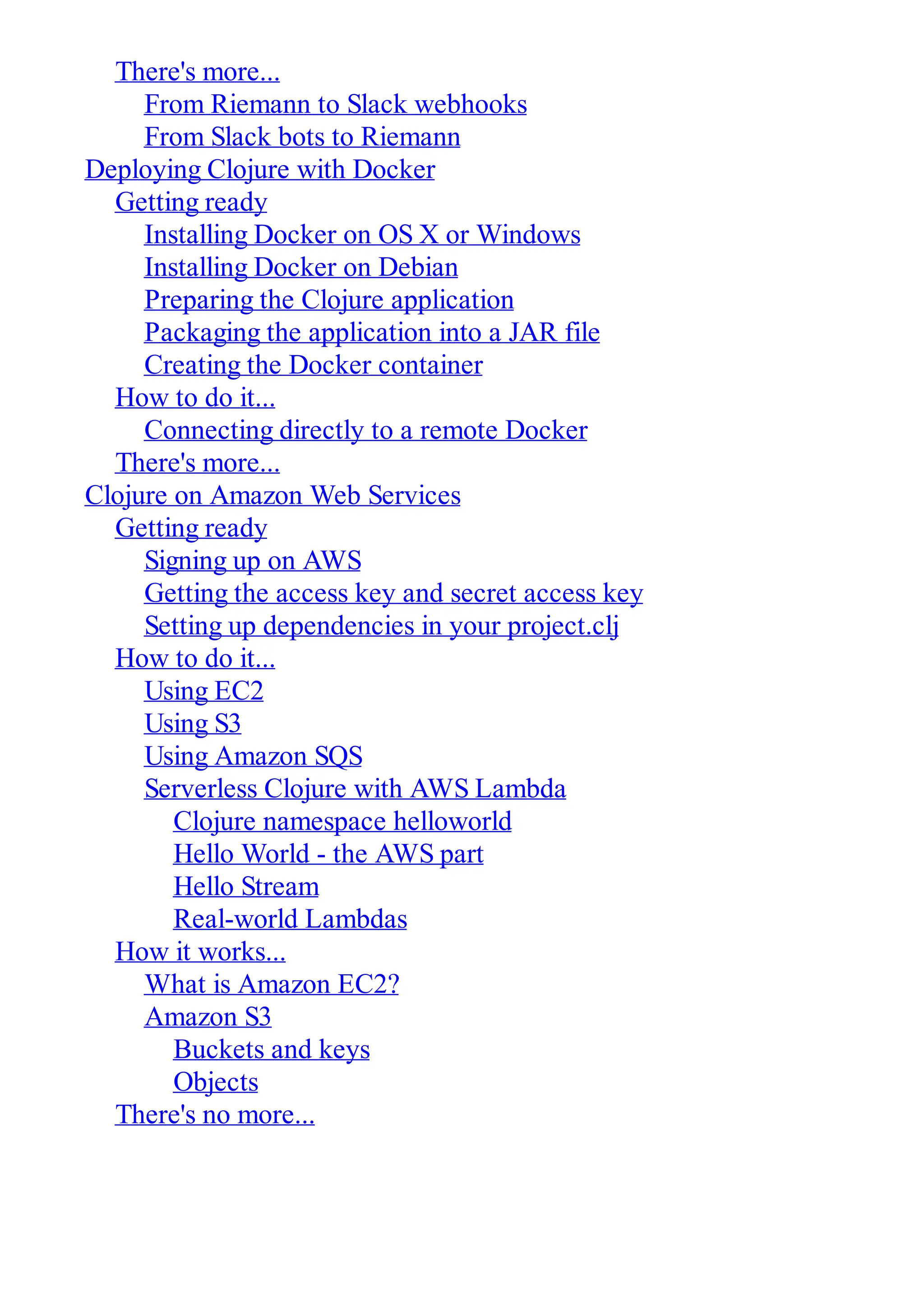 There's more... From Riemann to Slack webhooks From Slack bots to Riemann Deploying Clojure with Docker Getting ready Installing Docker on OS X or Windows Installing Docker on Debian Preparing the Clojure application Packaging the application into a JAR file Creating the Docker container How to do it... Connecting directly to a remote Docker There's more... Clojure on Amazon Web Services Getting ready Signing up on AWS Getting the access key and secret access key Setting up dependencies in your project.clj How to do it... Using EC2 Using S3 Using Amazon SQS Serverless Clojure with AWS Lambda Clojure namespace helloworld Hello World - the AWS part Hello Stream Real-world Lambdas How it works... What is Amazon EC2? Amazon S3 Buckets and keys Objects There's no more... 