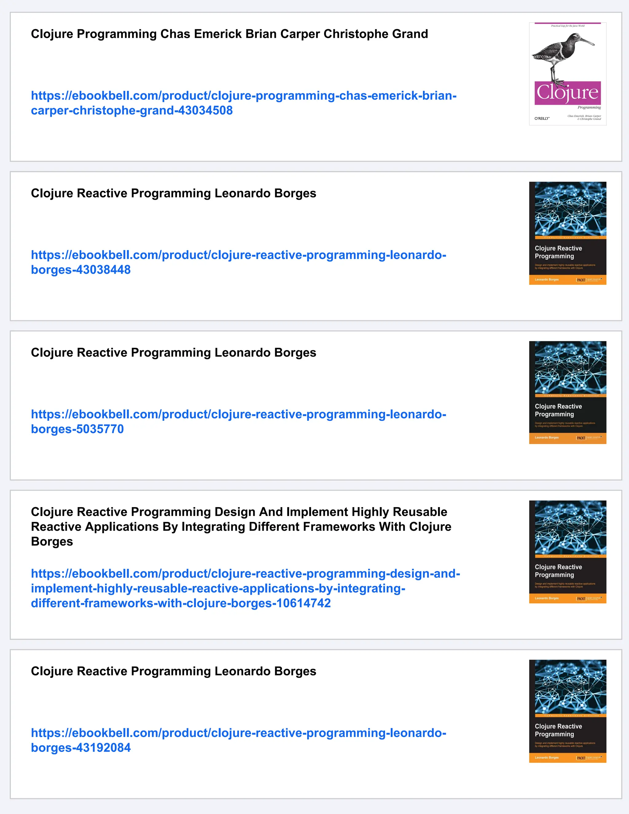 Clojure Programming Chas Emerick Brian Carper Christophe Grand https://ebookbell.com/product/clojure-programming-chas-emerick-brian- carper-christophe-grand-43034508 Clojure Reactive Programming Leonardo Borges https://ebookbell.com/product/clojure-reactive-programming-leonardo- borges-43038448 Clojure Reactive Programming Leonardo Borges https://ebookbell.com/product/clojure-reactive-programming-leonardo- borges-5035770 Clojure Reactive Programming Design And Implement Highly Reusable Reactive Applications By Integrating Different Frameworks With Clojure Borges https://ebookbell.com/product/clojure-reactive-programming-design-and- implement-highly-reusable-reactive-applications-by-integrating- different-frameworks-with-clojure-borges-10614742 Clojure Reactive Programming Leonardo Borges https://ebookbell.com/product/clojure-reactive-programming-leonardo- borges-43192084 