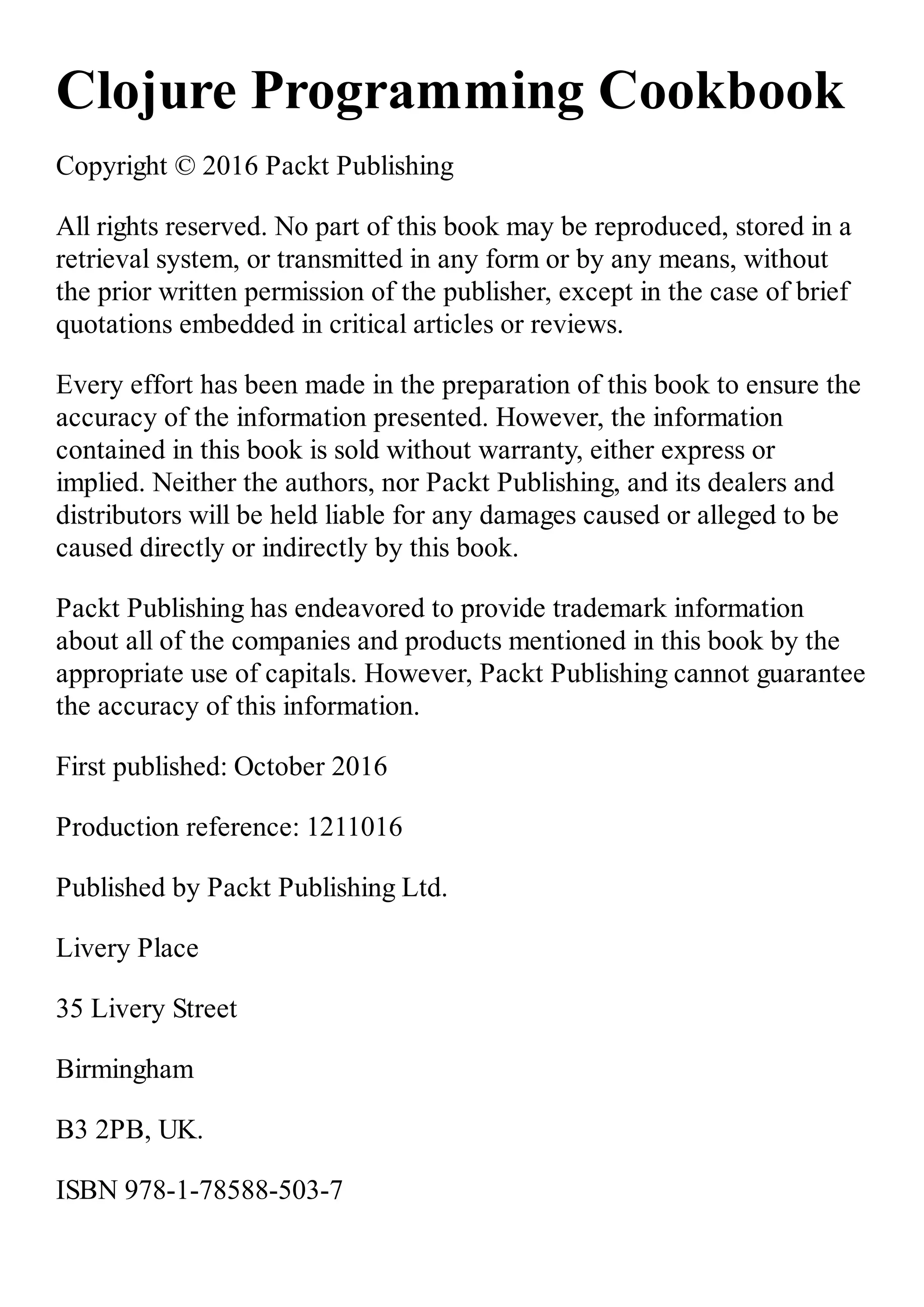Clojure Programming Cookbook Copyright © 2016 Packt Publishing All rights reserved. No part of this book may be reproduced, stored in a retrieval system, or transmitted in any form or by any means, without the prior written permission of the publisher, except in the case of brief quotations embedded in critical articles or reviews. Every effort has been made in the preparation of this book to ensure the accuracy of the information presented. However, the information contained in this book is sold without warranty, either express or implied. Neither the authors, nor Packt Publishing, and its dealers and distributors will be held liable for any damages caused or alleged to be caused directly or indirectly by this book. Packt Publishing has endeavored to provide trademark information about all of the companies and products mentioned in this book by the appropriate use of capitals. However, Packt Publishing cannot guarantee the accuracy of this information. First published: October 2016 Production reference: 1211016 Published by Packt Publishing Ltd. Livery Place 35 Livery Street Birmingham B3 2PB, UK. ISBN 978-1-78588-503-7 
