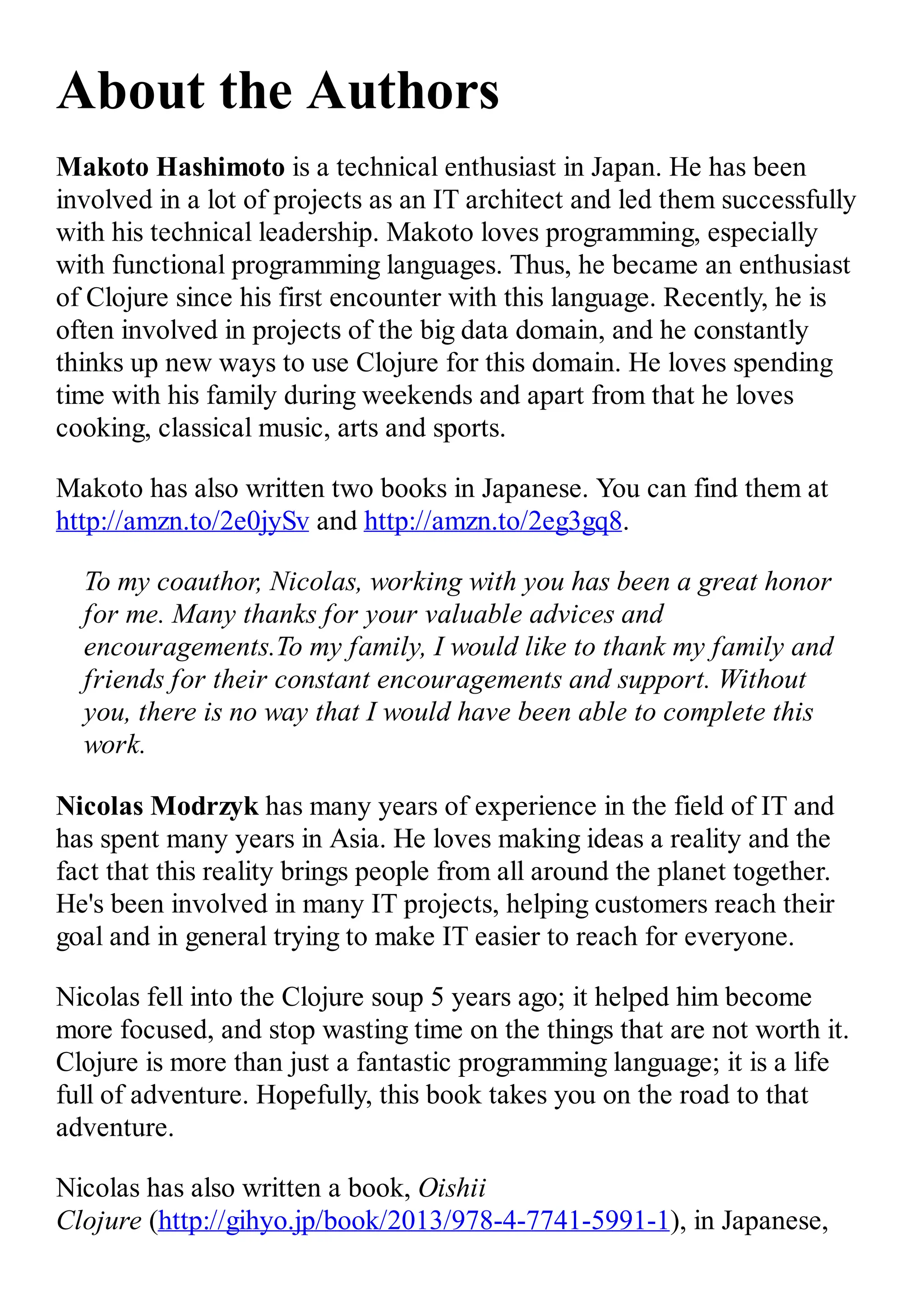 About the Authors Makoto Hashimoto is a technical enthusiast in Japan. He has been involved in a lot of projects as an IT architect and led them successfully with his technical leadership. Makoto loves programming, especially with functional programming languages. Thus, he became an enthusiast of Clojure since his first encounter with this language. Recently, he is often involved in projects of the big data domain, and he constantly thinks up new ways to use Clojure for this domain. He loves spending time with his family during weekends and apart from that he loves cooking, classical music, arts and sports. Makoto has also written two books in Japanese. You can find them at http://amzn.to/2e0jySv and http://amzn.to/2eg3gq8. To my coauthor, Nicolas, working with you has been a great honor for me. Many thanks for your valuable advices and encouragements.To my family, I would like to thank my family and friends for their constant encouragements and support. Without you, there is no way that I would have been able to complete this work. Nicolas Modrzyk has many years of experience in the field of IT and has spent many years in Asia. He loves making ideas a reality and the fact that this reality brings people from all around the planet together. He's been involved in many IT projects, helping customers reach their goal and in general trying to make IT easier to reach for everyone. Nicolas fell into the Clojure soup 5 years ago; it helped him become more focused, and stop wasting time on the things that are not worth it. Clojure is more than just a fantastic programming language; it is a life full of adventure. Hopefully, this book takes you on the road to that adventure. Nicolas has also written a book, Oishii Clojure (http://gihyo.jp/book/2013/978-4-7741-5991-1), in Japanese, 