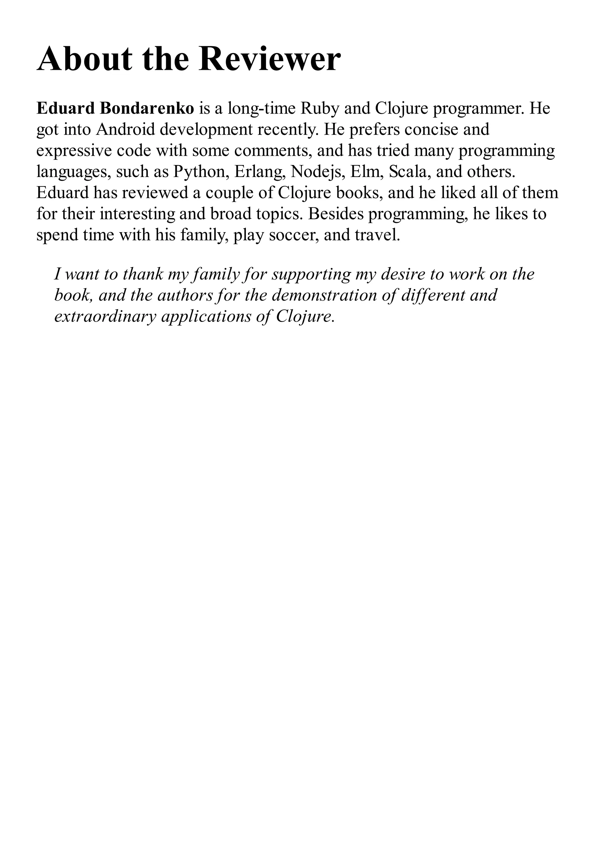 About the Reviewer Eduard Bondarenko is a long-time Ruby and Clojure programmer. He got into Android development recently. He prefers concise and expressive code with some comments, and has tried many programming languages, such as Python, Erlang, Nodejs, Elm, Scala, and others. Eduard has reviewed a couple of Clojure books, and he liked all of them for their interesting and broad topics. Besides programming, he likes to spend time with his family, play soccer, and travel. I want to thank my family for supporting my desire to work on the book, and the authors for the demonstration of different and extraordinary applications of Clojure. 