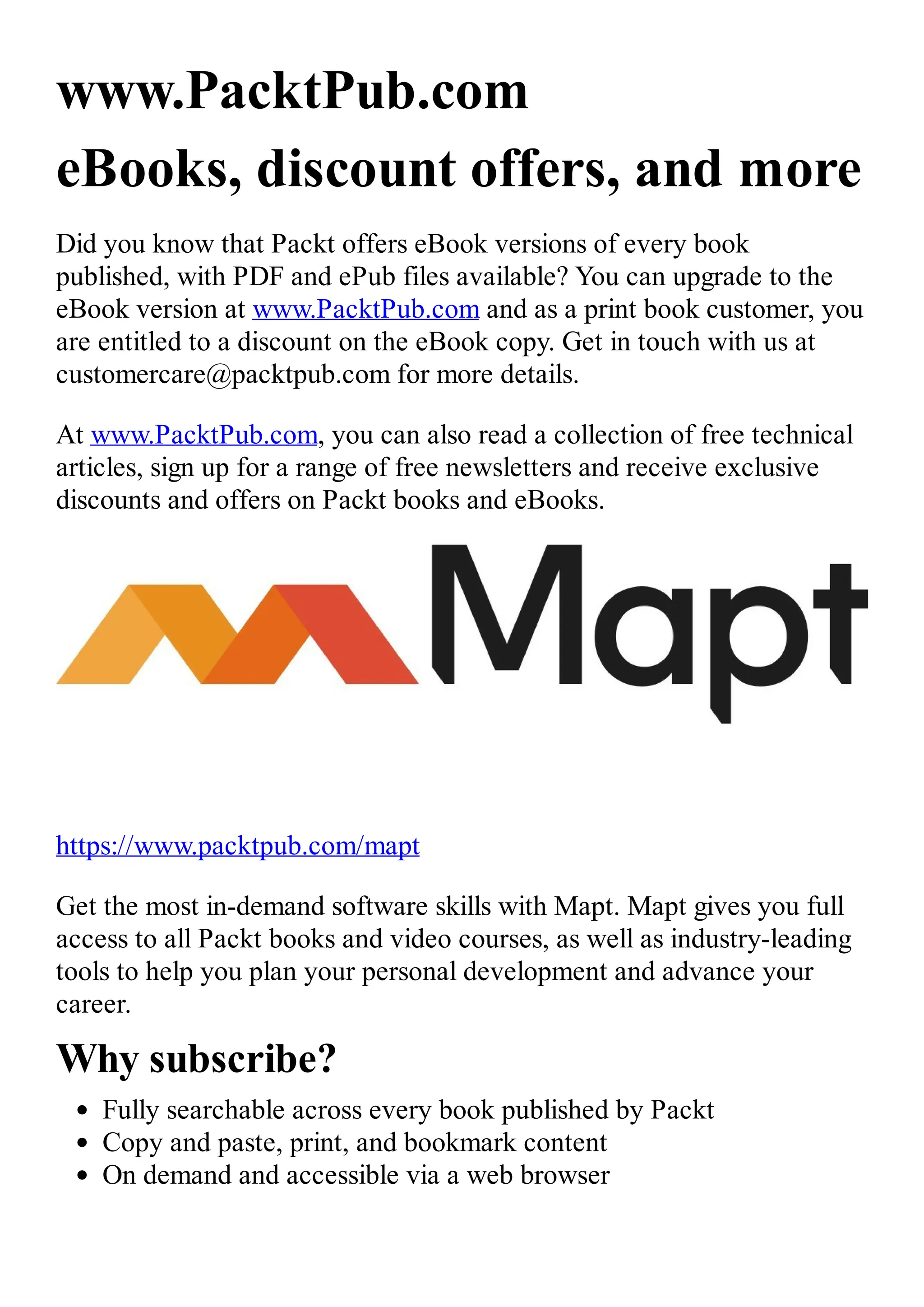 www.PacktPub.com eBooks, discount offers, and more Did you know that Packt offers eBook versions of every book published, with PDF and ePub files available? You can upgrade to the eBook version at www.PacktPub.com and as a print book customer, you are entitled to a discount on the eBook copy. Get in touch with us at customercare@packtpub.com for more details. At www.PacktPub.com, you can also read a collection of free technical articles, sign up for a range of free newsletters and receive exclusive discounts and offers on Packt books and eBooks. https://www.packtpub.com/mapt Get the most in-demand software skills with Mapt. Mapt gives you full access to all Packt books and video courses, as well as industry-leading tools to help you plan your personal development and advance your career. Why subscribe? Fully searchable across every book published by Packt Copy and paste, print, and bookmark content On demand and accessible via a web browser 