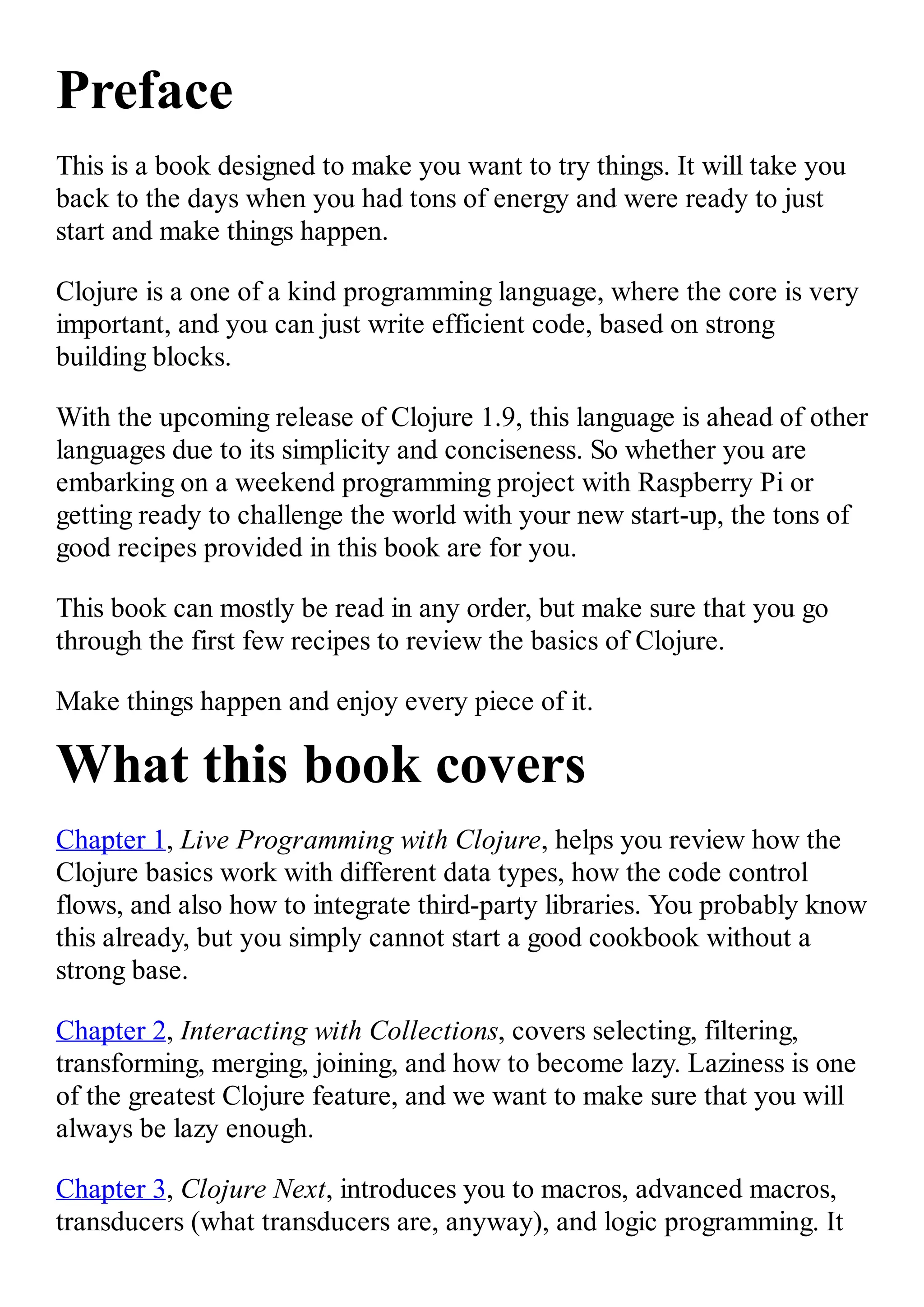 Preface This is a book designed to make you want to try things. It will take you back to the days when you had tons of energy and were ready to just start and make things happen. Clojure is a one of a kind programming language, where the core is very important, and you can just write efficient code, based on strong building blocks. With the upcoming release of Clojure 1.9, this language is ahead of other languages due to its simplicity and conciseness. So whether you are embarking on a weekend programming project with Raspberry Pi or getting ready to challenge the world with your new start-up, the tons of good recipes provided in this book are for you. This book can mostly be read in any order, but make sure that you go through the first few recipes to review the basics of Clojure. Make things happen and enjoy every piece of it. What this book covers Chapter 1, Live Programming with Clojure, helps you review how the Clojure basics work with different data types, how the code control flows, and also how to integrate third-party libraries. You probably know this already, but you simply cannot start a good cookbook without a strong base. Chapter 2, Interacting with Collections, covers selecting, filtering, transforming, merging, joining, and how to become lazy. Laziness is one of the greatest Clojure feature, and we want to make sure that you will always be lazy enough. Chapter 3, Clojure Next, introduces you to macros, advanced macros, transducers (what transducers are, anyway), and logic programming. It 