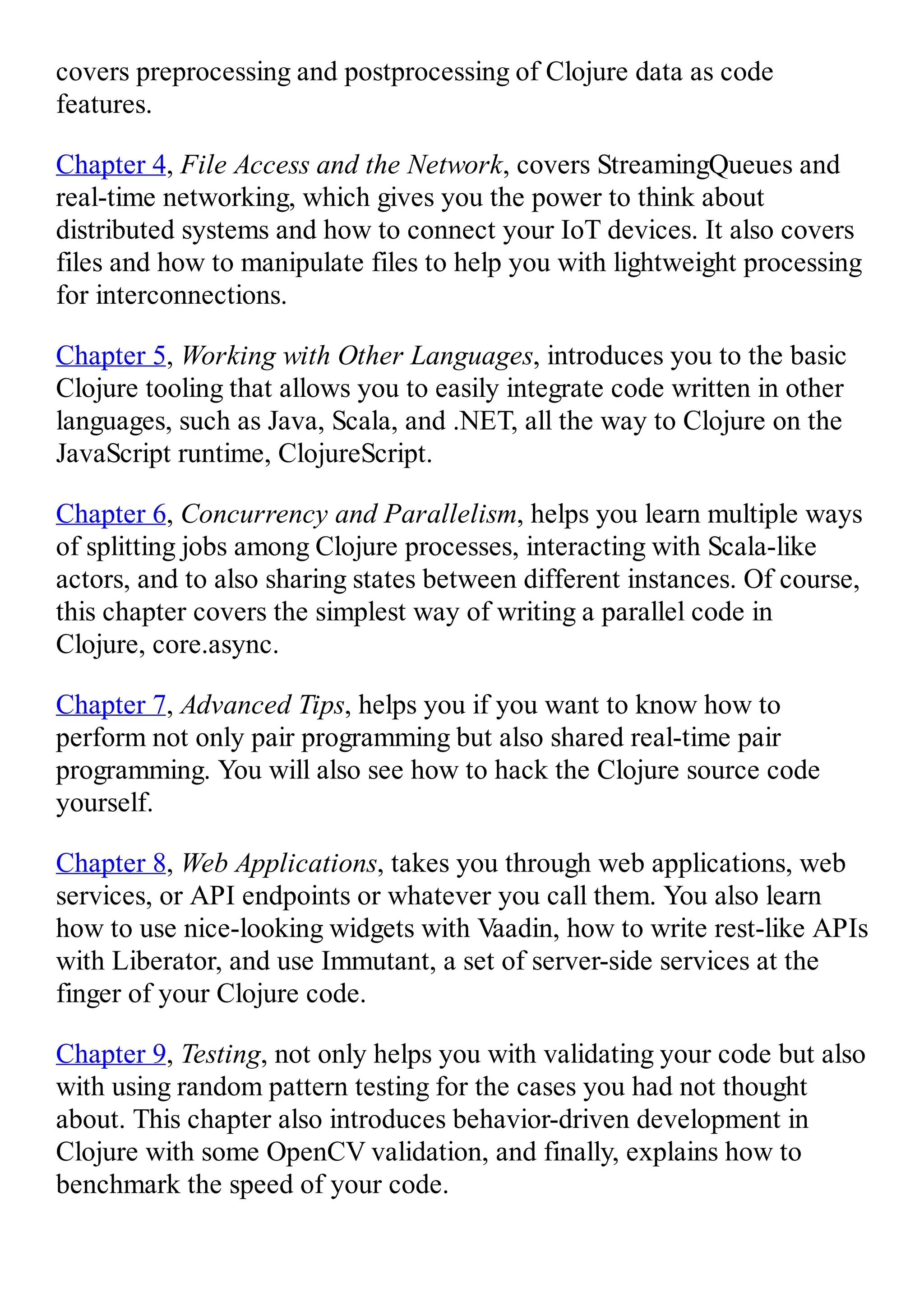 covers preprocessing and postprocessing of Clojure data as code features. Chapter 4, File Access and the Network, covers StreamingQueues and real-time networking, which gives you the power to think about distributed systems and how to connect your IoT devices. It also covers files and how to manipulate files to help you with lightweight processing for interconnections. Chapter 5, Working with Other Languages, introduces you to the basic Clojure tooling that allows you to easily integrate code written in other languages, such as Java, Scala, and .NET, all the way to Clojure on the JavaScript runtime, ClojureScript. Chapter 6, Concurrency and Parallelism, helps you learn multiple ways of splitting jobs among Clojure processes, interacting with Scala-like actors, and to also sharing states between different instances. Of course, this chapter covers the simplest way of writing a parallel code in Clojure, core.async. Chapter 7, Advanced Tips, helps you if you want to know how to perform not only pair programming but also shared real-time pair programming. You will also see how to hack the Clojure source code yourself. Chapter 8, Web Applications, takes you through web applications, web services, or API endpoints or whatever you call them. You also learn how to use nice-looking widgets with Vaadin, how to write rest-like APIs with Liberator, and use Immutant, a set of server-side services at the finger of your Clojure code. Chapter 9, Testing, not only helps you with validating your code but also with using random pattern testing for the cases you had not thought about. This chapter also introduces behavior-driven development in Clojure with some OpenCV validation, and finally, explains how to benchmark the speed of your code. 