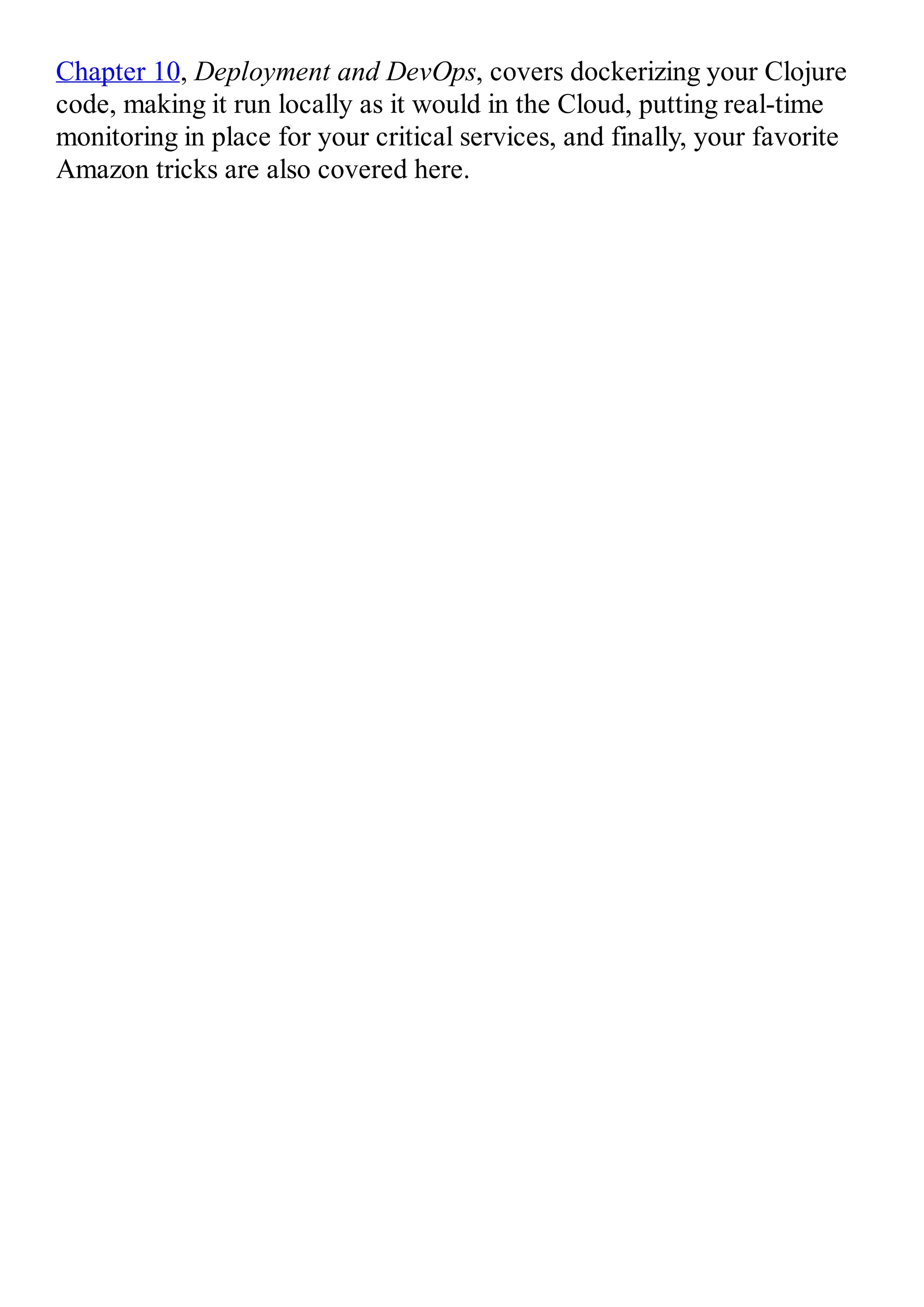 Chapter 10, Deployment and DevOps, covers dockerizing your Clojure code, making it run locally as it would in the Cloud, putting real-time monitoring in place for your critical services, and finally, your favorite Amazon tricks are also covered here. 